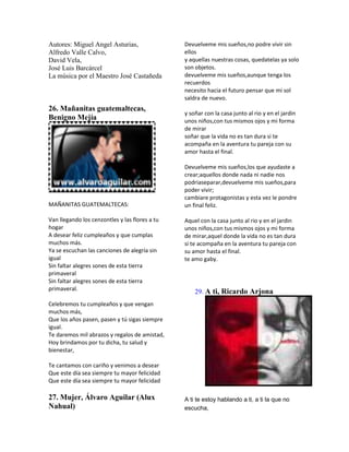 Autores: Miguel Angel Asturias,                 Devuelveme mis sueños,no podre vivir sin
Alfredo Valle Calvo,                            ellos
David Vela,                                     y aquellas nuestras cosas, quedatelas ya solo
José Luis Barcárcel                             son objetos.
La música por el Maestro José Castañeda         devuelveme mis sueños,aunque tenga los
                                                recuerdos
                                                necesito hacia el futuro pensar que mi sol
                                                saldra de nuevo.
26. Mañanitas guatemaltecas,
                                                y soñar con la casa junto al rio y en el jardin
Benigno Mejía                                   unos niños,con tus mismos ojos y mi forma
                                                de mirar
                                                soñar que la vida no es tan dura si te
                                                acompaña en la aventura tu pareja con su
                                                amor hasta el final.

                                                Devuelveme mis sueños,los que ayudaste a
                                                crear;aquellos donde nada ni nadie nos
                                                podriaseparar,devuelveme mis sueños,para
                                                poder vivir;
                                                cambiare protagonistas y esta vez le pondre
MAÑANITAS GUATEMALTECAS:                        un final feliz.

Van llegando los cenzontles y las flores a tu   Aquel con la casa junto al rio y en el jardin
hogar                                           unos niños,con tus mismos ojos y mi forma
A desear feliz cumpleaños y que cumplas         de mirar,aquel donde la vida no es tan dura
muchos más.                                     si te acompaña en la aventura tu pareja con
Ya se escuchan las canciones de alegría sin     su amor hasta el final.
igual                                           te amo gaby.
Sin faltar alegres sones de esta tierra
primaveral
Sin faltar alegres sones de esta tierra
primaveral.                                         29. A ti, Ricardo Arjona
Celebremos tu cumpleaños y que vengan
muchos más,
Que los años pasen, pasen y tú sigas siempre
igual.
Te daremos mil abrazos y regalos de amistad,
Hoy brindamos por tu dicha, tu salud y
bienestar,

Te cantamos con cariño y venimos a desear
Que este día sea siempre tu mayor felicidad
Que este día sea siempre tu mayor felicidad

27. Mujer, Álvaro Aguilar (Alux                 A ti te estoy hablando a ti, a ti la que no
Nahual)                                         escucha,
 