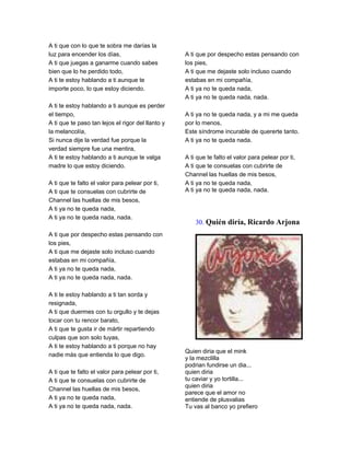 A ti que con lo que te sobra me darías la
luz para encender los días,                        A ti que por despecho estas pensando con
A ti que juegas a ganarme cuando sabes             los pies,
bien que lo he perdido todo,                       A ti que me dejaste solo incluso cuando
A ti te estoy hablando a ti aunque te              estabas en mi compañía,
importe poco, lo que estoy diciendo.               A ti ya no te queda nada,
                                                   A ti ya no te queda nada, nada.
A ti te estoy hablando a ti aunque es perder
el tiempo,                                         A ti ya no te queda nada, y a mi me queda
A ti que te paso tan lejos el rigor del llanto y   por lo menos,
la melancolía,                                     Este síndrome incurable de quererte tanto.
Si nunca dije la verdad fue porque la              A ti ya no te queda nada.
verdad siempre fue una mentira,
A ti te estoy hablando a ti aunque te valga        A ti que te falto el valor para pelear por ti,
madre lo que estoy diciendo.                       A ti que te consuelas con cubrirte de
                                                   Channel las huellas de mis besos,
A ti que te falto el valor para pelear por ti,     A ti ya no te queda nada,
A ti que te consuelas con cubrirte de              A ti ya no te queda nada, nada.
Channel las huellas de mis besos,
A ti ya no te queda nada,
A ti ya no te queda nada, nada.
                                                       30. Quién diría, Ricardo Arjona
A ti que por despecho estas pensando con
los pies,
A ti que me dejaste solo incluso cuando
estabas en mi compañía,
A ti ya no te queda nada,
A ti ya no te queda nada, nada.

A ti te estoy hablando a ti tan sorda y
resignada,
A ti que duermes con tu orgullo y te dejas
tocar con tu rencor barato,
A ti que te gusta ir de mártir repartiendo
culpas que son solo tuyas,
A ti te estoy hablando a ti porque no hay
                                                   Quien diria que el mink
nadie más que entienda lo que digo.
                                                   y la mezclilla
                                                   podrian fundirse un dia...
A ti que te falto el valor para pelear por ti,     quien diria
A ti que te consuelas con cubrirte de              tu caviar y yo tortilla...
                                                   quien diria
Channel las huellas de mis besos,
                                                   parece que el amor no
A ti ya no te queda nada,                          entiende de plusvalias
A ti ya no te queda nada, nada.                    Tu vas al banco yo prefiero
 