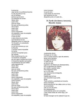 la alcancia                          como humano
oigo serrat y tu prefieres locomia   si que te amo
tu vas al punto yo voy               y que ames es una ironia
por la fantasia                      que bendicion la mia
parece que el amor                   despertar junto a ti cada dia...
no entiende de ironias
Quien diria                              31. Tarde (sin danos a terceros),
quien diria
que son años                                 Ricardo Arjona
los que ya llevamos juntos
de la mano
quien diria
quien diria
que lo importante
es aceptarte y que me aceptes
como humano
si que te amo
y que ames es una ironia
que bendicion la mia
despertar junto a ti cada dia
Yo trovador y tu estudiante
de economia
tu con los numeros yo con
la filosofia
y aunque suena imposible
en teoria
al amor le importan poco             Justamente ahora
las utopias                          irrumpes en mi vida,
Dice la gente que tu y yo            con tu cuerpo exacto y ojos de asesina.
no hacemos compañia                  tarde como siempre,
por ser agua y aceite que ironia     nos llega la fortuna.
si fuesemos iguales que apatia       Tu ibas con el,
no tendriamos de que hablar          yo iba con ella,
cada siguiente dia                   jugando a ser felices por desesperados,
Quien diria                          por no aguardar los sueños,
quien diria                          por miedo a quedar solos.
que son años                         Pero llegamos tarde,
los que ya llevamos juntos           te vi y me viste,
de la mano                           nos reconocimos enseguida,
quien diria                          pero tarde.
quien diria                          maldita sea la hora
que lo importante                    que encontré lo que soñé,
es aceptarte y que me aceptes        tarde.
como humano                          Tanto soñarte y extrañarte sin tenerte,
Quien diria                          tanto inventarte,
quien diria                          tanto buscarte por las calles como un loco,
que son años                         sin encontrarte.
los que ya llevamos juntos           yahi va uno de tonto;
de la mano                           por desesperado,
quien diria                          confundiendo amor con compañia.
quien diria                          y ese miedo idiota de verte viejo y sin
que lo importante                    pareja,
es aceptarte y que me aceptes        te hace escoger con la cabeza lo que es
 