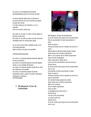 es como un dundeparese duende
paresefantasia pero es niño de verdad

no tiene donde estar pero si adonde ir
suunica fortuna son sus sueños de papel
le pide hoy al sol
k el dia venga ya es hombre y no un
duende
vive un mundo nada mas

tan solo un mundo un solo mundo dejan el
tercero nada mas                            Mi Plegaria –Cesar de Guatemala
tan solo un mundo un solo mundo los tiene   Si en la noche azul oyes eco el enamorado
divididos pero el mundo gira igual          Mi voz escúchalo mi bien escúchalo mi
                                            bien
es un niño como todo cualkiera solo k sin   Que es para ti
una linda eskuela                           Piensa corazón que lo nuestro es como un
dale un libro y tocara una estrella         claro
                                            Manantial en donde brotan gotas cristal
creeeeeeceeraaaaaaa                         Que nacen de mi triste inspiración
                                            Ben a mi corazón de mi triste inspiración
es como un duende parese duende dale de     Oye mi bien la plegaria
comer y pensara                             Que nace de mi dulce amor
es como un duende parese duende dejalo      Va con el fin de decirte lo que te amo yo
soñar y una estrella alcansara              Dulce amor
es como un duende parese duende es niño     Si en la noche azul oyes el eco enamorado
sin infancia y sin pastel                   de mi voz
es como un duende parese duende             Escúchalo mi bien escúchalo mi bien
enseñale a leer y asta el mundo cambiara,   Que es para ti
cambiara, cambiara                          Piensa corazón que lo nuestro es como un
cambiaraaaaa                                claro manantial
                                            En donde brotan gotas de cristal
                                            Que nacen de mi triste inspiración
                                            Ben a mi corazón
   33. Mi plegaria, César de                De mi triste inspiración
       Guatemala                            Oye mi bien
                                            La plegaria que nace de mí
                                            Dulce amor
                                            Va con el fin de decirte
                                            Lo que te amo yo
                                            Dulce amor
                                            Si en la noche azul oyes el eco enamorado
                                            de mi voz
 