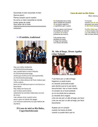 Escúchalo mi bien escúchalo mi bien
Que es para ti
Piensa corazón que lo nuestro
Es como un claro manantial en donde
brotan gotas de cristal
Que nacen de mi triste
inspiracioooooooooooooooooooooooooooo
ooooooon.




   34. El mishito, tradicional




                                              36. Alto al fuego, Álvaro Aguilar
                                              (Alux Nahual)




Hay una indita retebonita
en Chichichichicastenango,
que cuando beso su boca chiquita,
en Chichichichicastenango,
siento que el alma se me esta quemando,
en Chichichichicastenango.
                                              Y por favor pon un alto al fuego
Hay en su boca dulzura de fruta madura que
                                              hagamos un pacto bueno
invita a pecar,
besa con tal sabrosura que es una locura su   no necesito arrancarte el pelo
boca besar.                                   para decirte que es lo que siento
Hay indita ven hacia acá                      escucha bien, haz un buen intento
que tu boca quiero besar,                     mi corazón es un buen pretexto
solamente las estrellas indiscretas nos han   yo no me olvido de tus abrazos
de mirar;                                     yo necesito de tu regazo
más celosas al ver nuestro amor               y de una vez pon un alto al fuego, por favor
poco a poco se habrán de apagar
                                              y de una vez pon un alto al fuego, por favor
y el romance solamente tus ojos habrán de
alumbrar.                                     escúchame


   35. Luna de miel en Río Dulce,             Acabas con mi corazón
       CupertinoSoberanis                     cuando me haces al olvido
                                              cuando no puedo decir que no
 