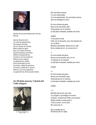 De una linda morena,
                                         Yo vivo enamorado
                                         Yo vivo apasionado, de una linda morena
                                         Que me entregó su amor

                                         En mis noches de pena,
                                         Nunca me encuentro solo
                                         Pues pienso en mi morena
                                         La del pelo ondulado, tostada por el sol
Noches de Escuintla-María del Tránsito
Barrios                                  CORO
                                         Y así pasó la vida,
Quiero llevarme de ti
                                         Feliz con el recuerdo, que vive siempre en
Un collar de golondrinas,
                                         mi, ay Dios !
Para poder recordar
De tus noches tan divinas                Morena consentida, aliento de mi vida
Bella ciudad sin igual                   No te olvides de mí, no nunca de mí
Que a tus calles iluminas,
Cuando empieza anochecer                 **
Millares de golondrinas                  En mis noches de pena,
Cuando se ven las palmeras               Nunca me encuentro solo, no no
Belleza como ninguna                     Yo pienso en mi morena
Las golondrinas anidan
                                         La del pelo ondulado, tostada por el sol
Para contemplar la luna
Escuintla, ciudad de palmeras
Escuintla, ciudad de mi querer;          CORO
Admiro, ver como juguetean
Las golondrinas, No te puedo olvidar.    ***
                                         En mis noches de pena,
                                         Nunca me encuentro solo,
                                         Pues pienso en mi morena
44. Mi linda morena, Valentín del        La del pelo ondulado, tostada por el sol
Valle Góngora
                                         CORO

                                         ****
                                         Bendito sea el sol, que rozó
                                         Tu corazón y lo entrego a mi amor
                                         Corazón, corazón de melón yo te quiero
                                         Nubes azules y rosas para ti
                                         Y No mi amor, no mi amor
                                         No nunca de mí

                                         No te olvides de mí
                                         No Nunca de mí, baby
 