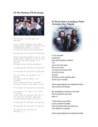 52. Oh, Mariana, FM de Zacapa



                                   55. De la noche a la mañana, Paulo
                                   Alvarado (Alux Nahual)




Oh mariana, Oh mariana, Oh
mariana

es un nuevo concepto del amor
desde aquel momento en qe se fue
primaverasqe dejan lo mejor
te pido mi amor vuelve porfavor

Oh mariana Oh mariana Oh mariana
                                   Ya no recuerdo
Cada noche me acuesto con su voz
desde aquel momento en qe se fue   cuando fue
Oh mujer qe echa fuego a mi        Que todo empezó a cambiar
pasion                             Y tu
te pido mujer vuelve porfavor
                                   ya no me miras igual
Oh mariana Oh mariana Oh mariana   No te sirvo más
                                   Y de que sirvió tanto soñar
Oh mariana Oh mariana Oh mariana
                                   Si al fin mi turno
es la fuente qe alumbra a mi       ya pasó
cantar                             Es más tu nunca quisiste saber
es camino qe se habre a mi
                                   Cómo soy en verdad
ilusion
on tu gracia robo mi corazon
prefiero tener, hay dame tu amor   Cómo puede alguien tan especial cambiar
                                   de la noche a la mañana
Oh mariana Oh mariana Oh mariana

Tu pasate a mi lado & te silve     Sin guardarme al menos un día más
(silvido)
                                   Para mostrarle lo que vale
y mis ojos se fueron tras de ti
eso fue por mirarte nada mas       para mi
te pido mamá hazme caso por...
                                   Y bien ahora ve con Dios
Oh mariana Oh mariana Oh mariana
                                   yo voy a tratar de olvidar
Oh mariana Oh mariana Oh mariana   pues yo jamás quise ser nada mas
                                   una moda en tu corazón
Oh mariana Oh mariana Oh
mariana......
                                   Cómo puede alguien tan especial cambiar
 