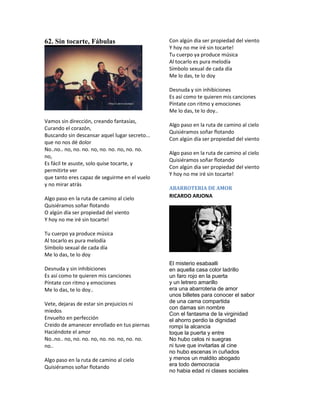 62. Sin tocarte, Fábulas                        Con algún dia ser propiedad del viento
                                                Y hoy no me iré sin tocarte!
                                                Tu cuerpo ya produce música
                                                Al tocarlo es pura melodía
                                                Símbolo sexual de cada día
                                                Me lo das, te lo doy

                                                Desnuda y sin inhibiciones
                                                Es así como te quieren mis canciones
                                                Píntate con ritmo y emociones
                                                Me lo das, te lo doy..
Vamos sin dirección, creando fantasías,
                                                Algo paso en la ruta de camino al cielo
Curando el corazón,
                                                Quisiéramos soñar flotando
Buscando sin descansar aquel lugar secreto...
                                                Con algún día ser propiedad del viento
que no nos dé dolor
No..no.. no, no. no. no, no. no. no, no. no.
                                                Algo paso en la ruta de camino al cielo
no,
                                                Quisiéramos soñar flotando
Es fácil te asuste, solo quise tocarte, y
                                                Con algún dia ser propiedad del viento
permitirte ver
                                                Y hoy no me iré sin tocarte!
que tanto eres capaz de seguirme en el vuelo
y no mirar atrás
                                                ABARROTERIA DE AMOR
Algo paso en la ruta de camino al cielo         RICARDO ARJONA
Quisiéramos soñar flotando
O algún día ser propiedad del viento
Y hoy no me iré sin tocarte!

Tu cuerpo ya produce música
Al tocarlo es pura melodía
Símbolo sexual de cada día
Me lo das, te lo doy
                                                El misterio esabaalli
Desnuda y sin inhibiciones                      en aquella casa color ladrillo
Es así como te quieren mis canciones            un faro rojo en la puerta
Píntate con ritmo y emociones                   y un letrero amarillo
Me lo das, te lo doy..                          era una abarroteria de amor
                                                unos billetes para conocer el sabor
Vete, dejaras de estar sin prejuicios ni        de una cama compartida
                                                con damas sin nombre
miedos
                                                Con el fantasma de la virginidad
Envuelto en perfección                          el ahorro perdio la dignidad
Creido de amanecer enrollado en tus piernas     rompi la alcancia
Haciéndote el amor                              toque la puerta y entre
No..no.. no, no. no. no, no. no. no, no. no.    No hubo celos ni suegras
no..                                            ni tuve que invitarlas al cine
                                                no hubo escenas in cuñados
Algo paso en la ruta de camino al cielo         y menos un maldito abogado
Quisiéramos soñar flotando                      era todo democracia
                                                no habia edad ni clases sociales
 