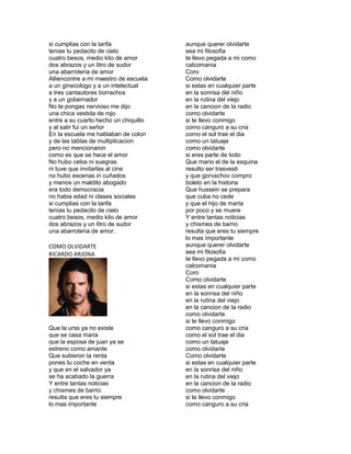 si cumplias con la tarifa              aunque querer olvidarte
tenias tu pedacito de cielo            sea mi filosofia
cuatro besos, medio kilo de amor       te llevo pegada a mi como
dos abrazos y un litro de sudor        calcomania
una abarroteria de amor                Coro
Alliencontre a mi maestro de escuela   Como olvidarte
a un ginecologo y a un intelectual     si estas en cualquier parte
a tres cantautores borrachos           en la sonrisa del niño
y a un gobernador                      en la rutina del viejo
No te pongas nervioso me dijo          en la cancion de la radio
una chica vestida de rojo              como olvidarte
entre a su cuarto hecho un chiquillo   si te llevo conmigo
y al salir fui un señor                como canguro a su cria
En la escuela me hablaban de colon     como el sol trae el dia
y de las tablas de multiplicacion      como un tatuaje
pero no mencionaron                    como olvidarte
como es que se hace el amor            si eres parte de todo
No hubo celos ni suegras               Que mario el de la esquina
ni tuve que invitarlas al cine         resulto ser trasvesti
no hubo escenas in cuñados             y que gorvachov compro
y menos un maldito abogado             boleto en la historia
era todo democracia                    Que hussein se prepara
no habia edad ni clases sociales       que cuba no cede
si cumplias con la tarifa              y que el hijo de marta
tenias tu pedacito de cielo            por poco y se muere
cuatro besos, medio kilo de amor       Y entre tantas noticias
dos abrazos y un litro de sudor        y chismes de barrio
una abarroteria de amor.               resulta que eres tu siempre
                                       lo mas importante
COMO OLVIDARTE                         aunque querer olvidarte
RICARDO ARJONA                         sea mi filosofia
                                       te llevo pegada a mi como
                                       calcomania
                                       Coro
                                       Como olvidarte
                                       si estas en cualquier parte
                                       en la sonrisa del niño
                                       en la rutina del viejo
                                       en la cancion de la radio
                                       como olvidarte
                                       si te llevo conmigo
Que la urss ya no existe               como canguro a su cria
que se casa maria                      como el sol trae el dia
que la esposa de juan ya se            como un tatuaje
estreno como amante                    como olvidarte
Que subieron la renta                  Como olvidarte
pones tu coche en venta                si estas en cualquier parte
y que en el salvador ya                en la sonrisa del niño
se ha acabado la guerra                en la rutina del viejo
Y entre tantas noticias                en la cancion de la radio
y chismes de barrio                    como olvidarte
resulta que eres tu siempre            si te llevo conmigo
lo mas importante                      como canguro a su cria
 