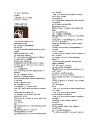 por que te persiguen                          una dama?
                                              ¿que es lo que hace un taxista con sus
mojado
                                              sueños de cama?
si el consul de los cielos                    me pregunte...
ya te dio.. permiso...                        Lo vi abrazando y besando a una humilde
                                              muchacha.
HISTORIA DE TAXI                              es de clase muy sencilla,
RICARDO ARJONA                                lo se por su facha.
                                              Me sonreia en el espejo y se sentaba de
                                              lado.
                                              yo estaba idiotizado,
                                              con el espejo empañado.
                                              Me dijo "dobla en la esquina, iremos hasta
                                              mi casa.
                                              despues de un par de tequilas, veremos
Eran las diez de la noche,                    que es lo que pasa."
piloteaba mi nave.                            Para que describir lo que hicimos en la
era mi taxi un wolkswagen                     alfombra.
del año 68.                                   si basta con resumir que le bese hasta la
Era un dia de esos malos donde no hubo        sombra,
pasaje.                                       y un poco mas...
las lentejuelas de un traje,                  "no se sienta ud. tan sola, sufro aunque no
me hicieron la parada.                        es lo mismo.
Era una rubia preciosa llevaba minifalda.     mi mujer y mi horario, han abierto un
el escote en su espalda                       abismo."
llegaba justo a la gloria.                    "¡como se sufre a ambos lados de las
Una lagrima negra rodaba en su mejilla.       clases sociales!"
mientras que el retrovisor decia "¡ve que     "ud. sufre en su mansion,
pantorillas!"                                 yo sufro en los arrabales."
yo vi un poco mas.                            Me dijo "vente conmigo, que sepa que no
Eran las diez y cuarenta sigzagueaba en       estoy sola."
reforma.                                      se hizo en el pelo una cola,
me dijo "me llamo norma"                      fuimos al bar donde estaban.
mientras cruzaba la pierna.                   Entramos precisamente el abrazaba a una
Saco un cigarro algo extraño de esos que      chica.
te dan risa.                                  mira si es grande el destino y esta ciudad
leofreci fuego de prisa                       es chica.
me temblaba la mano                           ¡era mi mujer!!!
Le pregunte "¿por quien llora?                Coro
y me dijo "por un tipo, que se cree que por   ¿que es lo que hace un taxista seduciendo
rico                                          a la vida?
puede venir a engañarme."                     ¿que es lo que hace un taxista
"no caiga ud. por amores, debe de             construyendo una herida?
levantarse" le dije                           ¿que es lo que hace un taxista cuando un
"cuente con un servidor si lo que quiere es   caballero
vengarse.                                     coincide con su mujer en horario y
y me sonrio.                                  esmero?
Coro                                          me pregunte...
¿que es lo que hace un taxista seduciendo     Desde aquella noche ellos juegan a
a la vida?                                    engañarnos.
¿que es lo que hace un taxista                se ven en el mismo bar...
construyendo una herida?                      Y la rubia, para el taxi, siempre a las diez
¿que es lo que hace un taxista enfrente de
 