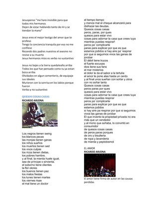Jesuspenso "me hare invisible para que          el tiempo tiempo
todos mis hermanos                              y menos mal el cheque alcanzará para
Dejen de estar hablando tanto de mi y se        disfrazar las deudas.
tiendan la mano"                                Quesos cosas casas
                                                peros, paras, por ques
                                                quesos para estar vivo
Jesus eres el mejor testigo del amor que te     cosas para adornar la casa que crees tuya
profeso                                         mientras puedas respirar!
Tengo la conciencia tranquila por eso no me     peros pa’ complicarte
confieso                                        paras para explicar por que es que
Rezando dos padres nuestros el asesino no       estamos jodidos si hay aire pa’ respirar
revive a su muerto                              por que si seguimos vivos las ganas de
Jesus hermanos mios es verbo no sustantivo      jorobar
                                                El débil tiene trucos
                                                el fuerte excusas
Jesus no bajes a la tierra quedatealla arriba
                                                dios tiene sus fans
Todos los que han pensado como tu ya estan      el mar misterios
boca arriba                                     el dolor le da el sabor a la tertulia
Olvidados en algun cementerio, de equipaje      el amor le pone alas hasta un cerdo
sus ideales                                     y al final unos sueñan con soñar y otros
Murieron con la sonrisa en los labios porque    con no soñar tanto
fueron                                          Quesos cosas casas
Verbo y no sustantivo                           peros paras por ques
                                                quesos para estar vivo
                                                cosas para adornar la casa que crees tuya
QUESOS COSAS CASAS
                                                mientras puedas respirar
RICARDO ARJONA                                  peros pa’ complicarte
                                                paras para explicar por que es que
                                                estamos jodidos
                                                si hay aire pa respirar por que si seguimos
                                                vivos las ganas de jorobar
                                                El que invento la propiedad privada no era
                                                más que un vendedor
                                                y al mono que soñaba, lo convirtió en
                                                consumidor
                                                de quesos cosas casas
Los negros tienen swing                         de peros paras porques
los blancos pecas                               de oro y bisulteria
las monjas tienen ganas                         de ropa y lavanderia
los niños sueños                                de mierda y peptobismol
los muertos tienen sed
los vivos culpas                                EL AMOR
los ricos tienen dietas,                        RICARDO ARJONA
los pobres hambre.
y al final, la mierda huele igual,
sea de príncipe o sirvienta.
el soborno tiene clientes
la flor olores
los buenos tienen paz
los malos fiestas
los lunes tienen martes                         El amor tiene firma de autor en las causas
los viernes risas
                                                perdidas
el mal tiene un doctor
 