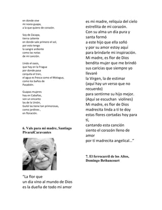 en donde vive                        es mi madre, reliquia del cielo
mi novia guapa,
a la que quiero de corazón.          estrellita de mi corazón.
                                     Con su alma un día pura y
Soy de Zacapa,
tierra caliente                      santa formó
en donde sale primero el sol,        a este hijo que ella soñó
por esto tengo
la sangre ardiente                   y por su amor estoy aquí
como las notas                       para brindarle mi inspiración.
de mi canción.
                                     Mi madre, es flor de Dios
Lindo el oasis,                      bendita mujer que me brindó
que hay en la Fragua
por donde pasa
                                     sus caricias que siempre yo
cerquita el tren,                    llevaré
el agua es fresca como el Motagua,   la Virgen, la de estimar
como los baños de
Pasabién.                            (aquí hay un verso que no
                                     recuerdo)
Guapas mujeres
hay en Cabañas,                      para sentirme su hijo mejor.
son un encanto                       (Aquí se escuchan violines)
las de la Unión,
Guité las tiene tan primorosas,      Mi madre, es flor de Dios
como jardines ,                      madrecita linda a tí te doy
en floración.
                                     estas flores cortadas hoy para
                                     tí,
                                     cantando esta canción
6. Vals para mi madre, Santiago
PivaralCaravantes
                                     siento el corazón lleno de
                                     amor
                                     por tí madrecita angelical…”


                                     7. El ferrocarril de los Altos,
                                     Domingo Bethancourt



“La flor que
un dia vino al mundo de Dios
es la dueña de todo mi amor
 