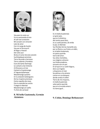Es mi bella Guatemala
Voy para la costa sur            un gran país,
Ya va caminando el tren          que en la América
Al salir de la estación          del centro puso Dios,
Mi corazón con emoción           es su suelo paraíso, do anida
Late de amor                     la paz, la libertad.
Con mi carga de ilusión          Sus floridas tierras maravilla son,
Voy por el ferrocarril           por su flores y sus frutos un edén,
Al llegar a Patulul              es la bella Guatemala,
Del cielo azul                   mi patria querida
Brota el rumor de esta canción   tierra del amor.
Suchitepéquez precioso           Sus altas montañas,
Tierra fecunda y hermosa         sus mágicos volcanes
Tierra caliente y frondosa       sus lindas praderas,
Cuna de Santo Domingo            encanto son sin par.
Le cantaré a San Antonio         El sol que en su suelo fulgura,
A Chicacao y al mar              dora sus trigales
Cantaré a Cuyotenango            y da granos al maíz
A TaguascoySamayac               las palmas y los pinares
Mazatenango quisiera             crecen en sus bosques
En tu estación bullanguera       donde anida el colibrí.
De tus mujeres preciosas         Tierra de mis mayores,
Como capullos de rosas           mi bella Guatemala
Con tu avenida tan ancha         salve patria querida
Y alegre la libertad             que en el mundo entero
Mazatenango yo sueño             no tiene igual...
Tu feria de carnaval

8. Mi bella Guatemala, Germán
Alcántara                        9. Cobán, Domingo Bethancourt
 