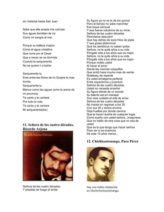 sin meterse hasta San Juan                   Su figura ya no es la de los quince
                                             Pero el tiempo no sabe marchitar
                                             Ese toque sensual
Sabe que ella acepta mis caricias            Y esa fuerza volcánica de su mirar.
Sus aguas tiemblan de ira                    Señora de las cuatro décadas
Como mi sangre al mar                        Permítame descubrir
                                             Que hay detrás de esos hilos de plata
                                             Y esa grasa abdominal
Porque su belleza inspira                    Que los aeróbicos no saben quitar.
Como el agua cristalina                      Señora, no le quite años a su vida
Que corre por el Cesar                       Póngale vida a los años que es mejor.
Que a veces se ve dormida                    Señora, no le quite años a su vida
                                             Póngale vida a los años que es mejor
Cuando la sanjuanerita                       Porque notelo usted
No se quiere ir a bañar                      Al hacer el amor
                                             Siente las mismas cosquillas
Sanjuanerita tu                              Que sintió hace mucho mas de veinte.
                                             Noteloas¡ de repente
Eres entre las flores de mi Guajira la mas   Es usted amalgama perfecta
bonita                                       Entre experiencia y juventud.
Sanjuanerita tu                              Señora de las cuatro décadas
Blanca como las aguas como la arena de       Usted no necesita enseñar
                                             Su figura detrás de un escote
mi provincia                                 Su talento est en manejar
Te canto y te cantaré                        Con mas cuidado el arte de amar.
Por todo la vida                             Señora de las cuatro décadas
Te canto y te cantare                        No insista en regresar a los 30
                                             Con sus 40 y tantos encima
Mi sanjuanerita(bis)                         Deja huellas por donde camina
                                             Que la hacen dueña de cualquier lugar.
                                             Como sueño con usted señora...imagínese,
                                             Que no hablo de otra cosa que no sea de
11. Señora de las cuatro décadas,            usted
                                             Que es lo que tengo que hacer señora
Ricardo Arjona                               Para ver si se enamora
                                             De este 10 años menor...

                                             12. Chichicastenango, Paco Pérez




Señora de las cuatro décadas                 Hay una indita retebonita
Y pisadas de fuego al andar                  en Chichichichicastenango,
 
