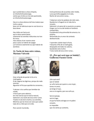 que cuando beso su boca chiquita,               Ironía pintoresca de acuarelas color miedo,
en Chichichichicastenango,                      Luna que brilla apagada en el cielo,
siento que el alma se me esta quemando,         Noche de luna entre ruinas…
en Chichichichicastenango.
                                                Y observar como los pedazos de cielo caen,
Hay en su boca dulzura de fruta madura que      Quedarme in fraganti en el robo de tu
invita a pecar,                                 corazón,
besa con tal sabrosura que es una locura su     Sobrevivir a la pena de tu asuencia y su pena,
boca besar.                                     Cargar con la cruz del olvido en hombros
                                                compartidos,
Hay indita ven hacia acá                        Cumpliendo la ley primordial de amaras a tu
que tu boca quiero besar,                       prójimo,
solamente las estrellas indiscretas nos han     Alimentado de un amor de contexto
de mirar;                                       desfavorecido.
más celosas al ver nuestro amor
poco a poco se habrán de apagar                 Y aprender a bailar bajo la lluvia,
y el romance solamente tus ojos habrán de       Y besarte al filo de la madrugada,
alumbrar.                                       Despojados de todos los valores,
                                                Quedando solo el alma
14. Noche de luna entre ruinas,                 Y esta noche de luna entre ruinas…
Mariano Valverde
                                                15. ¿Por qué será (que en Sololá)?,
                                                Guillermo Fuentes Girón




Estar al borde de perder la fe en la
madrugada,                                      ¿Por qué será?
O de tragarse las lágrimas, porque de nada      que en Sololá
servirán,                                       se sufre tanto por querer a una mujer,
Aguantar el frío que apuñala los corazones…
                                                tienes mi amor,
Y abrazar a los sueños que tiemblan de          yo tengo el tuyo,
miedo,                                          ese es mi orgullo y por eso sufro yo.
Y llorar pero para adentro,
Sin más fuerzas que la fuerza natural,          Será el paisaje,
Sobrevivir una noche de luna entre ruinas.      será mi lago,
Y bailar el vals de la noche y sus estrellas,
                                                el que ha hecho estragos en mi pobre
Mientras que las horas son aves que vuelan
Lejos de su nido que es la vida.                corazón,
                                                es imposible
Pero sonreír muriendo,                          que me sienta yo contento,
 