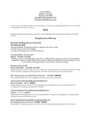 Larry Gibson
501 Jones Avenue
Andrews SC 29510
(941)467-8201 (585)627-3875
Larrygibson393@yahoo.com
Over 15 years of machine operation with experiences in manual set-up, grinding, mill, lathe, and use of precisi
on measuring tools and, power tools.
Skills
Blueprint Reading, forklift operator, Inventory Control, Shipping/Receiving, Material Handler, and Quality
Control.
Employment History
Remedy Staffing, Goose Creek, SC
09/2016-10/2016
Materail Handling- Transporting products to different areas in the facility,
Scanning items to locations for shipping
or storage, Tier Racking items for future distribution.
Younquist Bros., Sarasota, FL
Welder 01/2016 - 06/2016
Welding tool joints onto drilling pipes using sub-arc welding machine, operation and set-up of said machine,
transporting of pipes to machine shop for next operation, operation of forklifts and loaders, helping out in the
yard, operation of bandsaws-manual and automatic, and general cleanup.
Florikan, Sarasota, FL
Material Handler - 08/2014 - 06/2015
Staging product to specific weight into totes, Preheating- Heating product to specified temperature, routing
treated material to designated mixing machines, General warehouse duties, and Coating Operator.
Bun Construction, Arcadia FL General Labor - 05/2014 – 08/2014
Water and drain pipe layer, Trench digging, Tampering, use of Laser Equipment.
ADVANTAGE METALWORK, ROCHESTER, NY
Material Handler 08/13 – 10/2013
Transporting products to and from various departments and holding areas, up and downloading parts,
washing parts for painting, and operation of forklift.
UNITED GROUP UNLIMITED, ROCHESTER, NY
Cleaner – 11/2012 – 08/2013
Responsible for maintaining food court area: cleaning tables, sweeping and mopping floors, wiping up spills,
cleaning restrooms, and taking out trash.
BEECHWOOD DEVELOPMENT, ROCHESTER, NY
General Maintenance Assistance – 07/2011 -08/2011
Responsible for inspecting property for repair work, Cleaning and repairing apartments for renovation.
 