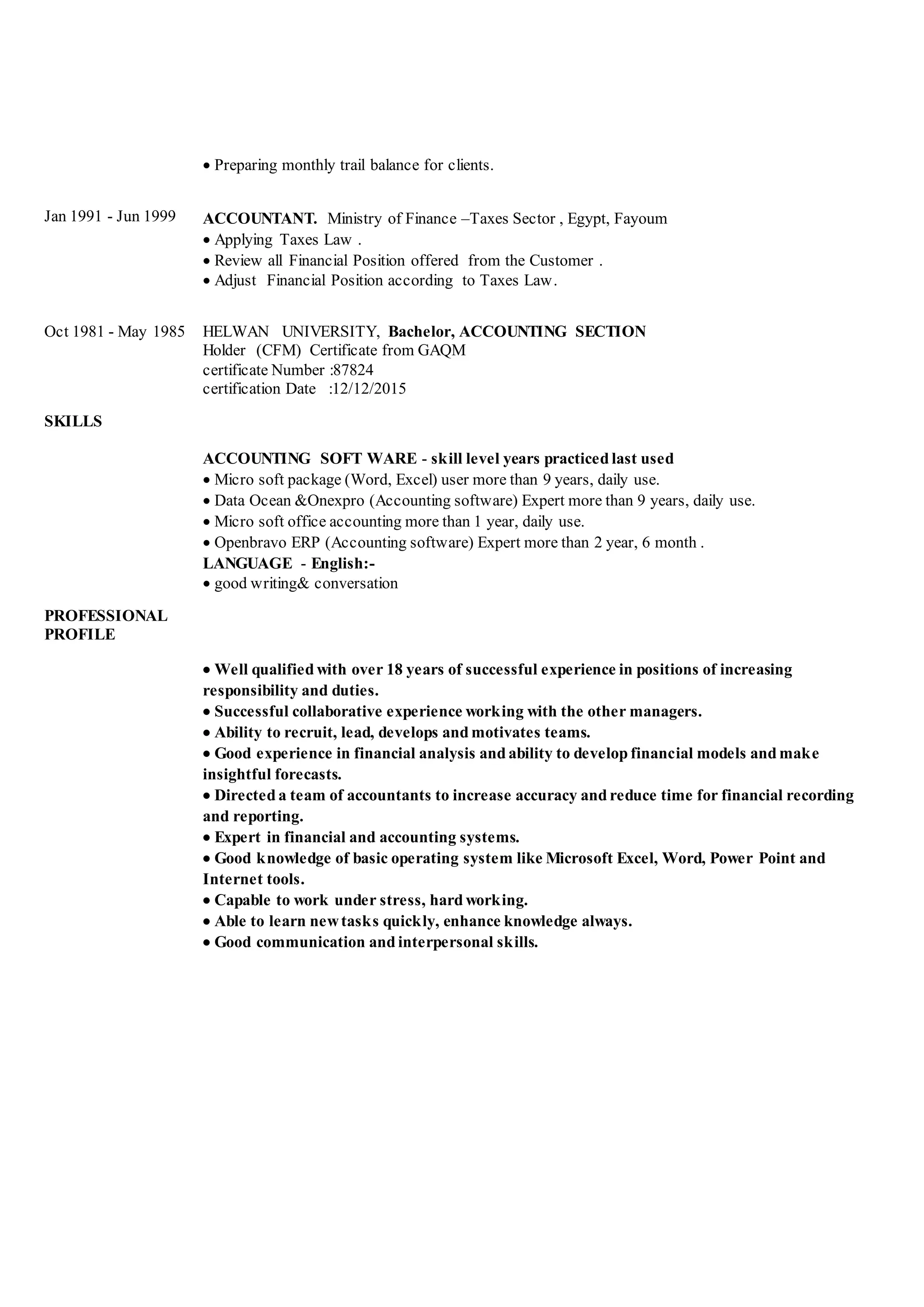 Preparing monthly trail balance for clients.
Jan 1991 - Jun 1999 ACCOUNTANT. Ministry of Finance –Taxes Sector , Egypt, Fayoum
 Applying Taxes Law .
 Review all Financial Position offered from the Customer .
 Adjust Financial Position according to Taxes Law.
Oct 1981 - May 1985 HELWAN UNIVERSITY, Bachelor, ACCOUNTING SECTION
Holder (CFM) Certificate from GAQM
certificate Number :87824
certification Date :12/12/2015
SKILLS
ACCOUNTING SOFT WARE - skill level years practiced last used
 Micro soft package (Word, Excel) user more than 9 years, daily use.
 Data Ocean &Onexpro (Accounting software) Expert more than 9 years, daily use.
 Micro soft office accounting more than 1 year, daily use.
 Openbravo ERP (Accounting software) Expert more than 2 year, 6 month .
LANGUAGE - English:-
 good writing& conversation
PROFESSIONAL
PROFILE
 Well qualified with over 18 years of successful experience in positions of increasing
responsibility and duties.
 Successful collaborative experience working with the other managers.
 Ability to recruit, lead, develops and motivates teams.
 Good experience in financial analysis and ability to develop financial models and make
insightful forecasts.
 Directed a team of accountants to increase accuracy and reduce time for financial recording
and reporting.
 Expert in financial and accounting systems.
 Good knowledge of basic operating system like Microsoft Excel, Word, Power Point and
Internet tools.
 Capable to work under stress, hard working.
 Able to learn newtasks quickly, enhance knowledge always.
 Good communication and interpersonal skills.
 