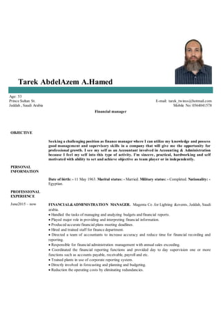 Tarek AbdelAzem A.Hamed
Age: 53
Prince Sultan St.
Jeddah , Saudi Arabia
E-mail: tarek_twinss@hotmail.com
Mobile No: 0564041578
Financial manager
OBJECTIVE
Seeking a challenging position as finance manager where I can utilize my knowledge and possess
good management and supervisory skills in a company that will give me the opportunity for
professional growth. I see my self as an Accountant involved in Accounting & Administration
because I feel my self into this type of activity. I'm sincere, practical, hardworking and self
motivated with ability to set and achieve objective as team player or in independently.
PERSONAL
INFORMATION
Date of birth: - 11 May 1963. Marital status: - Married. Military status: - Completed. Nationality: -
Egyptian.
PROFESSIONAL
EXPERIENCE
June2015 – now FINANCIAL&ADMINISTRATION MANAGER. Magenta Co .for Lighting &events, Jeddah, Saudi
arabia.
 Handled the tasks of managing and analyzing budgets and financial reports.
 Played major role in providing and interpreting financial information.
 Produced accurate financial plans meeting deadlines.
 Hired and trained staff for finance department.
 Directed a team of accountants to increase accuracy and reduce time for financial recording and
reporting.
 Responsible for financial administration management with annual sales exceeding.
 Coordinated the financial reporting functions and provided day to day supervision one or more
functions such as accounts payable, receivable, payroll and etc.
 Trained plants in use of corporate reporting system.
 Directly involved in forecasting and planning and budgeting.
 Reduction the operating costs by eliminating redundancies.
 