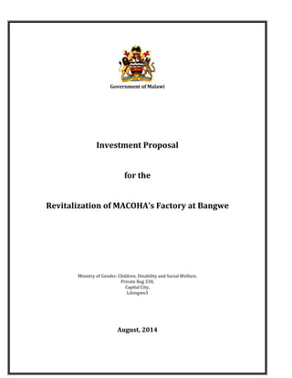 1.0 Overview:
Government of Malawi
Investment Proposal
for the
Revitalization of MACOHA’s Factory at Bangwe
Ministry of Gender, Children, Disability and Social Welfare,
Private Bag 330,
Capital City,
Lilongwe3
August, 2014
 