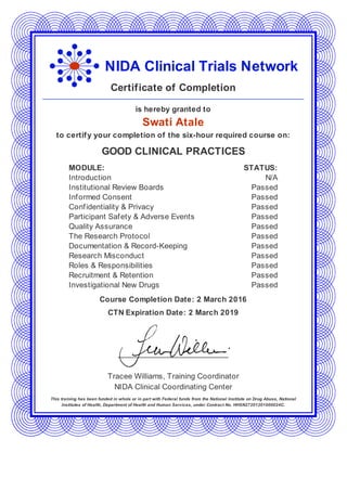 NIDA Clinical Trials Network
Certificate of Completion
is hereby granted to
Swati Atale
to certify your completion of the six-hour required course on:
GOOD CLINICAL PRACTICES
MODULE: STATUS:
Introduction N/A
Institutional Review Boards Passed
Informed Consent Passed
Confidentiality & Privacy Passed
Participant Safety & Adverse Events Passed
Quality Assurance Passed
The Research Protocol Passed
Documentation & Record-Keeping Passed
Research Misconduct Passed
Roles & Responsibilities Passed
Recruitment & Retention Passed
Investigational New Drugs Passed
Course Completion Date: 2 March 2016
CTN Expiration Date: 2 March 2019
Tracee Williams, Training Coordinator
NIDA Clinical Coordinating Center
This training has been funded in whole or in part with Federal funds from the National Institute on Drug Abuse, National
Institutes of Health, Department of Health and Human Services, under Contract No. HHSN27201201000024C.
 