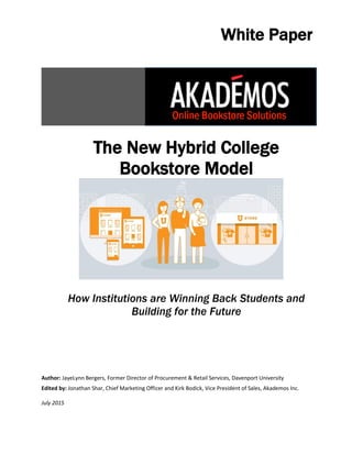 The New Hybrid College
Bookstore Model
How Institutions are Winning Back Students and
Building for the Future
Author: JayeLynn Bergers, Former Director of Procurement & Retail Services, Davenport University
Edited by: Jonathan Shar, Chief Marketing Officer and Kirk Bodick, Vice President of Sales, Akademos Inc.
July 2015
White Paper
 
