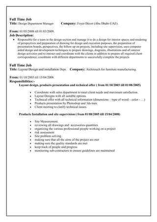Full Time Job
Title: Design Department Manager Company: Foyer Décor (Abu Dhabi-UAE).
From: 01/05/2008 till 01/03/2009.
Job Description:
 Responsible for a team in the design section and manage it to do a design for interior spaces and rendering
of perspectives and preparation of drawing for design and execution purposes, the preparation of
presentation boards, perspectives, the follow up on projects, including site supervision, uses computer
aided design and development techniques to prepare drawings, diagrams, illustrations and all interior
design activities and to interact and coordinate with the clients in addition to prepare all required client
correspondence, coordinate with different departments to successfully complete the projects
Full Time Job
Title: Layout Design and installation Dept. Company: Architouch for furniture manufacturing.
From: 01/10/2003 till 15/04/2008.
Responsibilities:-
Layout design, products presentation and technical offer ( from 01/10/2003 till 01/08/2005)
 Coordinate with sales department to meet client needs and maximum satisfaction.
 Layout Designs with all suitable options.
 Technical offer with all technical information (dimensions – type of wood – color - …)
 Products presentation by Photoshop and 3ds max.
 Client meeting to clarify technical issues.
Products Installation and site supervision ( from 01/08/2005 till 15/04/2008)
 Site Measurement.
 reviewing all drawings and accessories quantities
 organizing the various professional people working on a project
 risk assessment
 Site problem solving.
 making sure that all the aims of the project are met
 making sure the quality standards are met
 keep track of people and progress
 monitoring sub-contractors to ensure guidelines are maintained
 