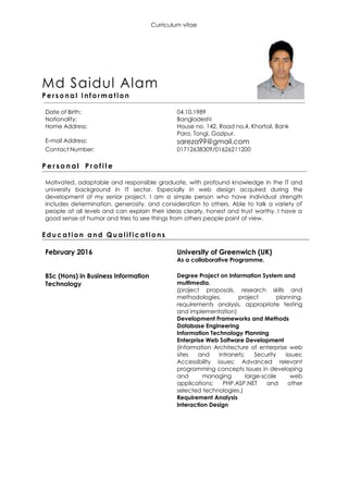 Curriculum vitae
Md Saidul Alam
P e rs o na l I n f o r m a t i o n
Date of Birth: 04.10.1989
Nationality: Bangladeshi
Home Address: House no. 142, Road no.4, Khortoil, Bank
Para, Tongi, Gazipur.
E-mail Address: sareza99@gmail.com
Contact Number: 01712638309/01626211200
P e r s o n al Pr o f i l e
Motivated, adaptable and responsible graduate, with profound knowledge in the IT and
university background in IT sector. Especially in web design acquired during the
development of my senior project. I am a simple person who have individual strength
includes determination, generosity, and consideration to others. Able to talk a variety of
people at all levels and can explain their ideas clearly, honest and trust worthy. I have a
good sense of humor and tries to see things from others people point of view.
E d uc a t io n a n d Q u a l i f i c a t i o n s
February 2016 University of Greenwich (UK)
As a collaborative Programme.
BSc (Hons) in Business Information
Technology
Degree Project on Information System and
multimedia.
(project proposals, research skills and
methodologies, project planning,
requirements analysis, appropriate testing
and implementation)
Development Frameworks and Methods
Database Engineering
Information Technology Planning
Enterprise Web Software Development
(Information Architecture of enterprise web
sites and intranets; Security issues;
Accessibility issues; Advanced relevant
programming concepts Issues in developing
and managing large-scale web
applications; PHP,ASP.NET and other
selected technologies.)
Requirement Analysis
Interaction Design
 
