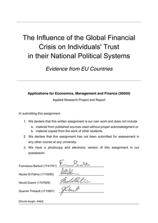 [Words length: 4464]
The Influence of the Global Financial
Crisis on Individuals' Trust
in their National Political Systems
Evidence from EU Countries
Applications for Economics, Management and Finance (30050)
Applied Research Project and Report
In submitting this assignment:
1. We declare that this written assignment is our own work and does not include
a. material from published sources used without proper acknowledgment or
b. material copied from the work of other students.
2. We declare that this assignment has not been submitted for assessment in
any other course at any university.
3. We have a photocopy and electronic version of this assignment in our
possession.
Francesco Barbuti (1741701)
Nicola Di Palma (1715085)
Nicolò Dubini (1747609)
Quentin Thibault (1710607)
 