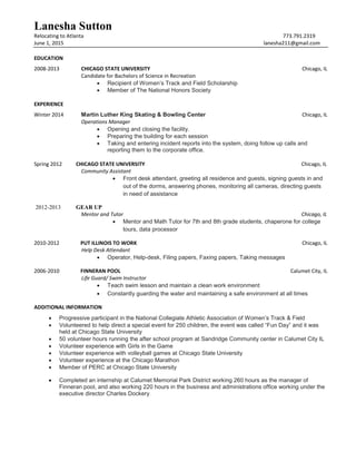 Lanesha Sutton
Relocating to Atlanta 773.791.2319
June 1, 2015 lanesha211@gmail.com
EDUCATION
2008-2013 CHICAGO STATE UNIVERSITY Chicago, IL
Candidate for Bachelors of Science in Recreation
 Recipient of Women’s Track and Field Scholarship
 Member of The National Honors Society
EXPERIENCE
Winter 2014 Martin Luther King Skating & Bowling Center Chicago, IL
Operations Manager
 Opening and closing the facility.
 Preparing the building for each session
 Taking and entering incident reports into the system, doing follow up calls and
reporting them to the corporate office.
Spring 2012 CHICAGO STATE UNIVERSITY Chicago, IL
Community Assistant
 Front desk attendant, greeting all residence and guests, signing guests in and
out of the dorms, answering phones, monitoring all cameras, directing guests
in need of assistance
2012-2013 GEAR UP
Mentor and Tutor Chicago, IL
 Mentor and Math Tutor for 7th and 8th grade students, chaperone for college
tours, data processor
2010-2012 PUT ILLINOIS TO WORK Chicago, IL
Help Desk Attendant
 Operator, Help-desk, Filing papers, Faxing papers, Taking messages
2006-2010 FINNERAN POOL Calumet City, IL
Life Guard/ Swim Instructor
 Teach swim lesson and maintain a clean work environment
 Constantly guarding the water and maintaining a safe environment at all times
ADDITIONAL INFORMATION
 Progressive participant in the National Collegiate Athletic Association of Women’s Track & Field
 Volunteered to help direct a special event for 250 children, the event was called “Fun Day” and it was
held at Chicago State University
 50 volunteer hours running the after school program at Sandridge Community center in Calumet City IL
 Volunteer experience with Girls in the Game
 Volunteer experience with volleyball games at Chicago State University
 Volunteer experience at the Chicago Marathon
 Member of PERC at Chicago State University
 Completed an internship at Calumet Memorial Park District working 260 hours as the manager of
Finneran pool, and also working 220 hours in the business and administrations office working under the
executive director Charles Dockery
 