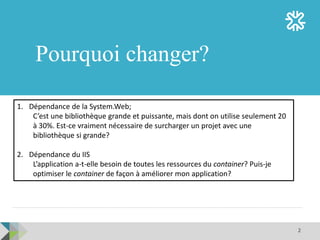 2
Pourquoi changer?
1. Dépendance de la System.Web;
C’est une bibliothèque grande et puissante, mais dont on utilise seulement 20
à 30%. Est-ce vraiment nécessaire de surcharger un projet avec une
bibliothèque si grande?
2. Dépendance du IIS
L’application a-t-elle besoin de toutes les ressources du container? Puis-je
optimiser le container de façon à améliorer mon application?
 