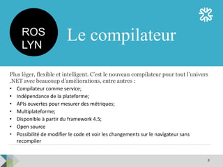 8
Plus léger, flexible et intelligent. C’est le nouveau compilateur pour tout l’univers
.NET avec beaucoup d’améliorations, entre autres :
• Compilateur comme service;
• Indépendance de la plateforme;
• APIs ouvertes pour mesurer des métriques;
• Multiplateforme;
• Disponible à partir du framework 4.5;
• Open source
• Possibilité de modifier le code et voir les changements sur le navigateur sans
recompiler
ROS
LYN
Le compilateur
 