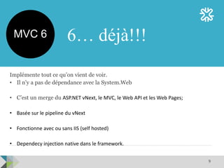 9
Implémente tout ce qu’on vient de voir.
• Il n’y a pas de dépendance avec la System.Web
• C’est un merge du ASP.NET vNext, le MVC, le Web API et les Web Pages;
• Basée sur le pipeline du vNext
• Fonctionne avec ou sans IIS (self hosted)
• Dependecy injection native dans le framework.
6… déjà!!!MVC 6
 