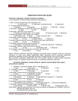 Илтгэл [Хичээлийн судалгаа – багшийнсэтгэл ... - хөгжил]
ХУД-ийн 60-р сургуулийн СМ: Я. Алтантунгалаг
Судалгааны ажлын явц, үр дүн
Хичээлийн судалгааны талаарх ойлголтын судалгаа
/ 32-р сургуулийн 37 багшаас авсан судалгаан дээр үндэслэв /
1. Таныг хичээлээ заахад ямар зүйл саад болдог вэ?.
А. Анги танхим Б. Сурагчдын хичээлийн бэлтгэл в. Сурах бичиг
2. Та юунаас болж бухимддаг вэ?
А. суралцагч Б.удирдлага в. Эцэг эх Г. Хамт олон д.Бусад
3. Сэтгэлийн бухимдлаа хаалганы ард орхиод орж чаддаг уу?
А. Тийм Б. Үгүй В. хааяа
4. Хичээлийн судалгаа гэж юуг хэлэх вэ?
А. Хичээлд суух анализ хийх Б. Ур чадвар В. Туршлага судлах Г. Мэдэхгүй
5. Хичээлд мониторинг хийх талаар таны ойлголт
А. Хичээлийг дүгнэх Б. Хянах В. Дүн шинжилгээ хийх Г. Мэдэхгүй
6. Хичээлийн судалгааг өмнө нь хийдэг байсан уу?
А. Тийм Б. Үгүй В. Хийдэг байсан Г. Мэдэхгүй
7. Хичээлд судалгаа явуулж, хэлэлцүүлэг хийх нь шинэ соргог зүйл мөн үү?
А. Тийм Б. Үгүй В. Мэдэхгүй
8. Хичээлийн судалгаа хийх нь ямар үр дүнтэй вэ?
А. Суралцана Б. Сурагчдыг хөгжүүлнэ. В. Багшийг хөгжүүлнэ Г. Мэдэхгүй
9. Хичээлийн судалгааг хийж хэрэгжүүлэх нь зөв үү?
А. Зөв Б. Үгүй В. Заримдаа хийх Г. Мэдэхгүй
10. Хичээлийн судалгааны талаар бүрэн ойлголтыг авч чадсан уу?
А. Үгүй Б. Бага зэрэг В. Үгүй
Эндээс багшийн сургалтаа явуулахад сурагчдын хичээлийн бэлтгэл хамгийн чухал ба, сурагчдыг
хөгжүүлэх нь чухал гэсэн хариулт давамгайлж байна. Хичээлийн бэлтгэл хичээлийн судалгаанд
хамгийн ихи нөлөөлдөг ба багш сурагчдаа хөгжүүлэх гэж өөрөө хөгждөг гэсэн дүгнэлт гарлаа
Мөн хичээлийн судалгааны талаар багш нар шинэ зүйлийг турших мэт ойлгож байгаа харагдлаа.
Иймээс нэгдсэн нэг тодорхой ойлголттой болгох нь судалгааны анализаас харагдлаа.
Хичээлийн судалгааны талаар мэдээлэл, сургалт хийсний дараах багш нарын
сэтгэгдэлийн судалгаа
1. Хичээлийн судалгааны талаарх ойлголт өөрчлөгдсөн үү?
А. Тийм Б. Бага зэрэг В. Ойлгоогүй Г. Үгүй
2. Хичээлийн судалгаа хийхэд бэлэн болсон уу?
А. Тийм Б. Бага зэрэг В. Ойлгоогүй Г. Үгүй
3. Хичээлийн судалгаа явуулж хичээлд бэлтгэн заах уу?
А. Тийм Б. Дараагийн ээлжинд В. Үгүй
4. Хичээлийн судалгаа явуулсанаар юуг судлах вэ?
А. Сурагчдыг Б. Зорилгыг В. Бие биенээсээ суралцахыг Г. Туршлагыг
5. Хичээлийн судалгаа хийж хэрэгжүүлэх нь зөв үү?
А. Тийм Б. Үгүй В. Мэдэхгүй
6. Хичээлийн судалгаа хийх нь ямар ач холбогдолтой вэ?
А. Хичээлийн үр дүнг дээшлүүнэ Б. Багшийг хөгжүүлнэ. В. Арга зүйг сайжруулна.
7. Хичээлийн судалгаа явуулахад ямар хүндрэл гарч байна вэ?
А. Цаг хугацаа Б. Бэлтгэл хийх В. Хичээл заах Г. Хэлэлцүүлэгт орох
8.Хичээлийн судалгаа хийхэд багшийн сэтгэл зүйд юу хамгийн их нөлөөлдөг вэ? Тодорхой бичнэ үү?
-Багшийн арга барил, арга зүй
- Янз бүрийн бичиг цаасаар дарах
 
