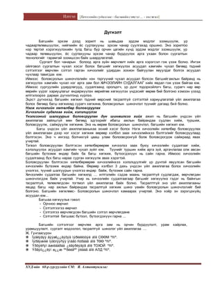 Илтгэл [Хичээлийн судалгаа – багшийнсэтгэл ... - хөгжил]
ХУД-ийн 60-р сургуулийн СМ: Я. Алтантунгалаг
Дүгнэлт
Багшийн эрхэм дээд зорилт нь шавьдаа эрдэм мэдлэг эзэмшүүлж, ур
чадвартөлөвшүүлэх, нийгмийн ёс суртахууны эрхэм чанар суулгахад оршино. Энэ зорилтоо
нэр төртэй хэрэгжүүлэхийн тулд багш бүр орчин цагийн хүнд эрдэм мэдлэг эзэмшүүлж, ур
чадвар төлөвшүүлэн, ёс суртахууны эрхэм чанар бүрдүүлэх арга ухаан болон сургалтын
технологийг гарамгай эзэмшсэн байх шаардлагатай.
Сургалт бол чанарын болоод арга зүйн өөрчлөлт хийх арга хэрэгсэл гэж үзэж болно. Ингэж
ойлговол сургалтын чухал хэсэг болох багшийг хөгжүүлэх асуудал хамгийн чухал бөгөөд тэдний
сэтгэлгээг өөрчлөн сэтгэл гарган хичээлийг удирдан зохион байгуулан явуулдаг болгох асуудал
чухлаар тавигдах юм.
Иймээс боловсролын шинэчлэлийн нэн тэргүүний чухал асуудал болсон багшийгажлын байранд нь
хөгжүүлэх хамгийн чухал нэг арга зам бол ХИЧЭЭЛИЙН СУДАЛГААГ хийх явдал гэж үзэж байгаа юм.
Иймээс сургуулийн удирдлагууд, судалгаанд оролцогч, үр дүнг тодорхойлогч багш, сурагч нар өөр
өөрийн үүрэг хариуцлагыг өндөржүүлэн өөрийгөө хөгжүүлэх үндэсийг өөрөө бий болгоно хэмээн үзээд
илтгэлээрээ дараах дүгнэлтэнд хүрлээ.
Эцэст дүгнэхэд багшийн хөгжил тэдний өөрсний тасралтгүй сэтгэлтэй хариуцлагатай үйл ажиллагаа
болох бөгөөд багш хөгжихөд сурагч хөгжинө, боловсролын шинэчлэл түүнийг дагаад бий болно.
Нэгж хичээлийн хөтөлбөр боловсруулах
Хичээлийн судалгаа хийж, хэлэлцүүлэх
Үнэлгээний шалгуурыг боловсруулан дүн шинжилгээ хийх ажил нь багшийн үндсэн үйл
ажиллагаа зайлшгүй мөн бөгөөд эдгээрийг ибагш ажлын байрандаа судлан хийж, туршиж,
боловсруулж, сайжруулж хөгжинө. Энэ нь өөрөө боловсролын шинэчлэл, багшийн хөгжил юм.
Багш үндсэн үйл ажиллагааныхаа эхний хэсэг болох Нэгж хичээлийн хөтөлбөр боловсруулах
үйл ажиллагаан дээр нэг хэсэг хөгжиж өөрөөр хэлбэл заах хичээлийнхээ бэлтгэлийг боловсруулаад
бэлтгэсэн. Энэ ч ингээд болчихгүй цааш улам болоовсронгуй болж боловсрогдож сайжраад явах
учиртай.
Тэгвэл боловсруулан бэлтгэсэн хөтөлбөрөөрөө хичээлээ заах буюу хичээлийн судалгааг хийж,
хэлэлцүүлэх асуудал хамгийн чухал зүйл юм. Түүнийг туршин хийж арга зүй, аргачлалаа олж авсан
багшийн бүтээмж өндөр байх ба багш хөгжиж, бүтээгдэхүүн нь сайн гарна. Иймээс хичээлийн
судалгаанд бүх багш нараа сурган хөгжүүлж авах хэрэгтэй.
Боловсруулан бэлтгэсэн хөтөлбөрөөрөө хичээлийнхээ хэлэлцүүлгийг үр дүнтэй явуулсан багшийн
хичээлийн бүтээмж өндөр байна. Өөрөөр хэлбэл 3 дахь үндсэн үйл ажиллагаа болох хичээлийн
үнэлгээ, түүний шалгуурын үнэлгээ өндөр байж, бүтээмж сайн гарна.
Хичээлийн судалгаа багшийн хөгжилд ... илтгэлийн сэдэв маань тасралтгүй судлагдаж, өөрчлөгдөн
шинэчлэгдэж байх учиртай. Учир нь хичээлийн судалгаагаар багшийг хөгжүүлнэ гэдэг нь байнгын
тасралтгүй, төлөвлөгдсөн тогтмол үйл ажиллагаа байх болно. Тасралттгүй энэ үйл ажиллагааны
явцад багш нар ажлын байрандаа тасралтгүй хөгжиж шинэ үеийн боловсролын шинэчлэлийг бий
болгоно. Багшийн хөгжлөөс- Боловсролын шинэчлэл хамаарах учиртай. Энэ хоёр эн зэрэгцэхүйц
асуудал юм...
Багшаа хөгжүүлье гэвэл:
- Орчноо өөрчил
- Сэтгэлгээгээ өөрчил
- Сэтгэлгээ өөрчлөгдсөн багшийн сэтгэл өөрчлөгдөнө
- Сэтгэлтэй багшаас бүтээл, бүтээгдэхүүн гарна ...
Багшийн сэтгэлгээг өөрчлөх арга зам нь орчин бүрдүүлэлт, урам хайрлах,
урамшуулалт, сургалт мэдээлэл, тасралтгүй шинэлэг үйл ажиллагаа ...
Ж. Гунгаасүрэн
 Ìýäëýãýý äýýøë¿¿ëýõýä ìýðèéëòòýé áîë СӨӨМ ºñíº.
 Ìýðãýæèë íýãòíýýñýý ÿìàãò ñóðäàã áîë ТӨӨ ºñíº.
 Ýðõýëñýí àæëààðàà ¿ëãýðëýäýã áîë ТОХОЙ ºñíº.
 Ýðãýö¿¿ëýí ø¿¿æ ººðèéãºº ÿëäàã áîë АЛД ºñíº.
 