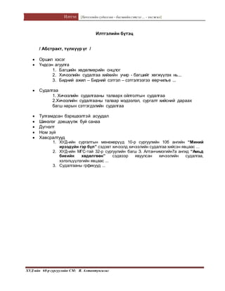 Илтгэл [Хичээлийн судалгаа – багшийнсэтгэл ... - хөгжил]
ХУД-ийн 60-р сургуулийн СМ: Я. Алтантунгалаг
Илтгэлийн бүтэц
/ Абстракт, түлхүүр үг /
 Оршил хэсэг
 Үндсэн агуулга
1. Багшийн хөдөлмөрийн онцлог
2. Хичээлийн судалгаа хийхийн учир - багшийг хөгжүүлэх нь...
3. Бидний ажил – Бидний сэтгэл – сэтгэлгээгээ өөрчилье ...
 Судалгаа
1. Хичээлийн судалгааны талаарх ойлголтын судалгаа
2.Хичээлийн судалгааны талаар мэдээлэл, сургалт хийсний дараах
багш нарын сэтгэгдэлийн судалгаа
 Тулгамдсан бэрхшээлтэй асуудал
 Шинэлэг дэвшүүлж буй санаа
 Дүгнэлт
 Ном зүй
 Хавсралтууд
1. ХУД-ийн сургалтын менежерүүд 10-р сургуулийн 10б ангийн “Миний
ирээдүйн гэр бүл” сэдэвт хичээлд хичээлийн судалгаа хийсэн явцаас ...
2. ХУД-ийн МГС-тай 32-р сургуулийн багш З. Алтанчимэгийн7а ангид “Амьд
биеийн хөдөлгөөн” сэдвээр явуулсан хичээлийн судалгаа,
хэлэлцүүлэгийн явцаас ...
3. Судалгааны грфикууд ...
 