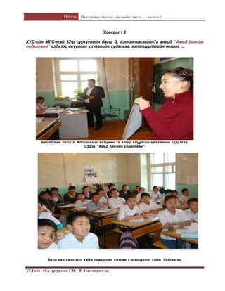 Илтгэл [Хичээлийн судалгаа – багшийнсэтгэл ... - хөгжил]
ХУД-ийн 60-р сургуулийн СМ: Я. Алтантунгалаг
Хавсралт 2
ХУД-ийн МГС-тай 32-р сургуулийн багш З. Алтанчимэгийн7а ангид “Амьд биеийн
хөдөлгөөн” сэдвээр явуулсан хичээлийн судалгаа, хэлэлцүүлэгийн явцаас ...
Биологийн багш З. Алтанчимэг багшийн 7а ангид явуулсан хичээлийн судалгаа
Сэдэв “Амьд биеийн хөдөлгөөн”
Багш нар ажиглалт хийж тэмдэглэл хөтлөн хэлэлцүүлэг хийж байгаа нь
 