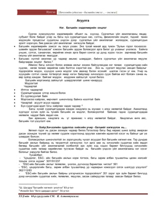 Илтгэл [Хичээлийн судалгаа – багшийнсэтгэл ... - хөгжил]
ХУД-ийн 60-р сургуулийн СМ: Я. Алтантунгалаг
Агуулга
Нэг. Багшийн хөдөлмөрийн онцлог
Сурган хүмүүжүүлэх хөдөлмөрийн объект нь хүүхэд. Сургалтын үйл ажиллагааны явцад
субъект болж байдаг учир нь багш хүн суралцагчдын нас, сэтгэц, физиологийн онцлог, тэдний танин
мэдэхүйн процессыг судалсны үндсэн дээр сургалтын үйл ажиллагааг жолоодож, суралцагсдын
эрэлт хэрэгцээ, бие даасан үйл ажиллагааг хөгжүүлж байдаг.
 Багшийн хөдөлмөрийн зэмсэг нь оюун ухаан. Энэ тухай манай ард түмэн “Зулын гэрэл тосноосоо
шавийн эрдэм багшаасаа” хэмээн багшийн эрдэм боловсрол арга билэг ур ухааныг үнэлжээ. Байнга
унших, сэтгэх, санаачлах, өөрийгөө хянах арга барил сонгох үр дүнд хүрэх гэсэн зарчмаар багшийн
оюуны үйл ажиллагаа явагддаг.
 Багшаас хүнтэй ажиллах ур чадвар авьяас шаарддаг, байнга сургалтын үйл ажиллагаа явуулж
байдгаараа онцлог билээ.2
Иймээс багш хичээл болон аливаа ажлыг зохион байгуулахдаа нэг талаас суралцагчдаа сайн
судлах, нөгөө талаас өөрийгөө сайн бэлтгэх хэрэгтэй юм. Энэ нь сургалт явуулах нөхцөл байдлыг
тодорхойлж мэдэх, хүүхдээ шинэ мэдлэг олж авахад бэлэн эсэхийг шалгах гэсэн үг юм. Учир нь
хүүхдийн сэтгэл санаа тогтворгүй ямар нэгэн байдлаар хичээлдээ сууж байгаа мэт боловч санаа нь
өөр зүйлд хандаж байгааг мэдрэх мэдрэмж зайлшгүй чухал билээ.
Багшийн мэргэжилд зайлшгүй шаардлагатай шинж чанарууд:
Мэдлэгтэй
Чадвартай
 Илтгэх чадвартай
 Суралцагчдадаа үлгэр жишээ болох
 Ёс суртахуунтай байх
 Мэргэжлээ хайрлах, өөрчлөлт шинэчлэлд байнга нээлттэй байх
 Чанартай асуулт асуух чадвар
 Бүх сурагчдаа адил тэгш хайрлаж чадах чадвар 3
Багш хүний суралцагчдадаа хандах хандлага нь юунаас ч илүү нөлөөтэй байдаг. Амжилтанд
хүргэдэг хүчин зүйл нь тухайн багшийн их мэдлэг, боловсролтой байхаас гадна суралцагчдадаа
нөлөөлж чаддаг байх явдал юм.
Зан араншин, хандлага нь үг ярианаас ч илүү нөлөөтэй байдаг. Хандлагын өнгө аяс,
багшийн гол үзүүлэлт юм.
Хоёр:Хичээлийн судалгаа хийхийн учир - багшийг хөгжүүлэх нь...
Хөгжил гэдэг нь дасан зохицох чадвар билээ.Тэгэхлээр багш бид нараас шинэ зүйлд амархан
дасан зохицож түүний үр нөлөөг судалж хэрэглээнд оруулах хамгийн идэвхтэй хэсэг нь байхыг цаг үе
шаардах болсон.
Боловсролын шинэчлэлтэй эн зэрэгцэхүйц чухал асуудал бол багшийн хөгжил юм. Тэр дундаа
багшийг ажлын байранд нь тасралтгүй хөгжүүлэх гол арга зам нь хичээлийн судалгаа хийх явдал
бөгөөд багшийн үйл ажиллагаатай холбоотой эрх зүйн хэд хэдэн баримт бичгүүдэд хичээлийн
судалгаа хийх талаар нарийвчлан тусгасан байдаг нь багшийн үндсэн үйл ажиллагааны нэг хэсэг
болохыг харуулж байгаа билээ.
Тухайлбал:
- “Цэцэрлэг, ЕБС- ийн багшийн ажлын норм тогтоох, багш зарим албан тушаалтны цалин хөлсийг
тооцож олгох журам” 307//91/237
- “ЕБС-ийн багшийн ажлыг төлөвлөх, үнэлэх, дүгнэхэд баримтлах чиглэл” 561
- “ЕБС, цэцэрлэгийн багш, зарим албан тушаалтанд ур чадварын нэмэгдэл олгох шалгуур үзүүлэлт”
362/112/83
- “ЕБС-ийн багшийн ажлын байрны үлгэрчилсэн тодорхойлолт” 351 зэрэг эрх зүйн баримт бичгүүд
дээр хичээлийн судалгаа хийх, төлөвлөх, явуулах, засаж сайжруулах талаар заасан байдаг билээ.
2Ш. Шагдар “Багшийн хөгжил- үнэлгээ” 83-р тал
3 Исмайл Боз “Анги удирдах урлаг” 56-р тал
 