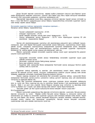 Илтгэл [Хичээлийн судалгаа – багшийнсэтгэл ... - хөгжил]
ХУД-ийн 60-р сургуулийн СМ: Я. Алтантунгалаг
Дээрх бүгдийг өөрчлөн шинэчлэгчид өөрөөр хэлбэл уламжлалт хэвшсэн арга барилыг орчин
үеийн боловсролын өнөөгийн шинэчлэлт, шинэлэг арга барил уруу багш нараа хөгжүүлэн манлайлан
чиглүүлэгч бол сургуулийн удирдлага, сургалтын менежерүүд юм.
Өөрчлөлтийг өөрснөөсөө эхлэн багш нарынхаа сэтгэлгээг өөрчлөн тэдний хөгжих сэтгэлийг нь
бага ч гэсэн бий болгогч удирдлагуудын ажлын байрны тодорхойлолтонд хичээлийн судалгааг хэрхэн
хийх талаар нарийн заасан байдаг.
Хичээлийн судалгаа хийхэд сургуулийн захирлын оролцоо ...
Захирлын ажлын байрны тодорхойлолтонд:
- Тушаал шийдвэрийг хэрэгжүүлэх - 27,2%
- Стандарт хэрэгжүүлэх - 27,2%
- Хүний нөөцийн хөгжлийг хангаж хамт олныг төлөвшүүлэх - 22,7%
- Санхүү материаллаг орчныг бүрдүүлэх - 22,7% гэсэн зорилтуудын хүрээнд 22 үйл
ажиллагааг тодорхойлсон байдаг.
Эдгээр үйл ажиллагаануудаас сургалтын үйл ажиллагаанд дэвшилтэт арга хэлбэрийг турших,
нэвтрүүлэх, арга зүйн баримт бичгүүдийн хэрэгжилтийг зохион байгуулах, хэрэгжилтэнд хяналт тавих,
зөвлөн туслах, стандартыг хэрэгжүүлэхэд шаардлагатай сургалтын материаллаг орчин, нөхцөлийг
бүрдүүлэх, сайжруулах зэрэг үйл ажиллагаануудын хүрээнд хичээлийн судалгааг хэрэгжүүлэх
боломжтой ба хийхэд зөвлөн туслах дэмжих үйл ажиллагааг хийх юм.
Иймээс сургуулийн захирал хичээлийн судалгаа хийхэд чухал үүрэг оролцоотой ба дэмжлэг
үзүүлэх чухал үүрэгтэй юм.
- Сургуулийн хичээлийн жилийн ажлын төлөвлөгөөнд хичээлийн судалгааг хэдэн удаа
хийхийг хэлэлцэн тусгах
- Хичээлийн судалгааг зохион байгуулахад оролцох
- Багш нарт дэмжлэг үзүүлэх
- Судалгаа хийх санхүүгийн болон материаллаг бэлтгэлийг хангах ажлуудыг бэлтгэл үеийн
шатанд хийх нь чухал юм.
Судалгааг хийхэд ерөнхийд нь ажиглах, үйл ажиллагаанд хяналт тавих, зөвлөн туслах
үүрэгтэй ба ерөнхий дүгнэлт гаргаж, асуудлыг шийдвэрлэхэд дэмжлэг үзүүлж цаашид хийх ажлаа
төлөвлөн дараагийн хичээлийн судалгаанд бэлдэхэд дэмжлэг үзүүлнэ.
Эндээс харахад захирлын үйл ажиллагаа бол хичээлийн судалгаа хийхэд санхүүгийн болон
материаллаг бэлтгэлийг хангаж,үнэлгээ шинжилгээ хийхэд дүгнэлт гаргахад илүү үйл ажиллагаагаа
чиглүүлэх нь харагдаж байгаа юм.
Иймд бид сургалтын материаллаг орчин, сурагчдын суралцах орчин нөхцөлийг сайжруулж
өгөх нь чухал юм. Багш сурагчид аль аль нь сургалтын таатай орчинд л үйл ажиллагаагаа эрчимтэй
явуулж байж л үр дүнг үзэх учиртай. Орчин бүрдсэн нөхцөлд хүнд сэтгэлгээг нь өөрчлөөд өгвөл
сэтгэл нь байвал юуг ч хэдий ч цаг заваа гаргаад хийж амжилт гаргах бүрэн боломжтой.
“Багшийн чөлөөт цаг бол сурган хүмүүжүүлэх ажлын мөчрийг тэжээгч үндэс мөн.”
В.А.Сухомлинский4
Иймээс сургуулийн удирдлагууд бид өөрснөө сэтгэлгээгээ өөрчлөн шинэчилж, багшаа дэмжин
өөрчлөн хөгжүүлэх нь чухал. Өөрөөр хэлбэл багшийн ажлын байранд нь хөгжүүлэх хамтын үйл
ажиллагааны нэг хэлбэр нь хичээлийн судалгааг сургууль хамт олноороо хамтран хийж хөгжих явдал
юм гэж үзэж байна. Энэ хөгжих дэвжих нөхцөлийг бүрдүүлэгч захирал, менежер, нийгмийн ажилтан,
нэгдлийн ахлагч хамтын үйл ажиллагааг эрчимжүүлж, багшаа хөгжих нөхцлийг хичээлийн
судалгаагаар хийх арга замаар хэрэгжүүлэх чухал юм.
4Ш. Шагдар “Багшийн хөгжил - үнэлгээ” 78-р тал
 