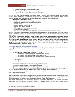 Илтгэл [Хичээлийн судалгаа – багшийнсэтгэл ... - хөгжил]
ХУД-ийн 60-р сургуулийн СМ: Я. Алтантунгалаг
- Багийн гишүүдийн үүргийг хуваарилж өгөх
- Анги танхимыг бэлтгэх
- Орчныг бүрдүүлэх ажлуудыг төлөвлөж бэлтгэдэг.
Бэлтгэл ажлуудыг хийсний дараа судалгааны явцад хөтлөгч хийх, ажиглалт хийх, ажиглагчдаар
хуудсыг бүрэн хөтлүүлэх, хяналт тавих ажлуудыг хийж гүйцэтгэдэг. Мөн протокол хөтлөх хүнийг
томилох, хурааж авах, ажиглагчдын хуудсыг хурааж авах ажлуудыг зохион байгуулдаг.
Хичээлийн судалгааны дараа:
- протоколтой танилцаж чанарын дүгнэлт гаргах
- ажиглалтын хуудсыг электрон хэлбэрээр нэгтгэх
- дүгнэлт гаргах
- нэгдсэн чанарын үнэлгээ гаргах
- цаашид хийх ажлаа төлөвлөх
- ЗАН, сургуулийн захиргаанд танилцуулах
- сурагчдаас судалгаа авах
- дараагийн хичээлийн судалгаанд бэлтгэх ажлаа төлөвлөх үйл ажиллагааг хийдэг.
Эндээс үзэхэд сургалтын менежер нь хичээлийн судалгаа хийхэд үйл ажиллагааны бэлтгэлийг сайтар
хангаж, төлөвлөх, эцсийн үр дүнд үнэлгээ шинжилгээ хийж дүгнэлт гаргахад маш чухал үүрэг
гүйцэтгэдэг.
Тэрнээс биш сургалттын менежер өөрөө хяналт, шинжилгээ, үнэлгээн дээр дэндүү анхаараад
ирвэл багш нар дүгнүүлэх мэтээр ойлгож хичээлийн судалгааны мөн чанараас багш нар
татгалзахад хүрч магадгүй юм.6 Учир нь багш хуучин дүгнүүлдэг, үнэлүүлдэг арга барилаасаа
одоо төдийлөн гарч өгөөгүй байгаа учраас сургалтын менежер өөрөө тэр арга барилаас
түрүүлэн гарч юуг судлуулах, юуг оновчтой болгох гээд байгаагаа багш нартаа ойлгуулан
судлуулан гаргуулах хэрэгтэй байгаа юм.
Хичээлийн судалгаа хийхэд багшийн оролцоо ...
Багшийн ажил нь стандартыг хэрэгжүүлэх ажил, бусад ажил гэсэн 2 үндсэн үйл ажиллагаа
байдаг. 7
1. Стандартыг хэрэгжүүлэх ажил нь - 34 цаг
- Сургалтын хөтөлбөр төлөвлөн боловсруулах -10 цаг
- Сургалтын хөтөлбөрийн дагуу хичээл заах-19 цаг
- Сургалтын хөтөлбөрийн хэрэгжилтийг үнэлэх, сайжруулах-5 цаг
2. Бусад ажил
- Хөгжих
Сургалтын хөтөлбөрийн хэрэгжилт сайжруулалтыг хийхдээ:
- Хичээлийн явц, үр дүнгийн судалгаа хийсэн байдал
- Хичээлийн хэлэлцүүлэгт оролцсон тоо, оруулсан хувь нэмэр
- Сургалтын дараа сургалтын хөтөлбөрийн бүрэлдэхүүн хэсэг болох хэрэгцээ, зорилт, агуулга,
арга зүй, хэрэглэгдэхүүн, үнэлгээг боловсронгуй болгох чиглэлээр оруулсан өөрчлөлт
- Хичээлийн загвар, төрөл, дизайн, төлөвлөлтөд оруулсан өөрчлөлтыг нарийн сайн авч
хэрэгжүүлэх хэрэгтэй байдаг.
Иймээс хичээлийн судалгаа нь багшийн үндсэн үйл ажиллагааны нэг хэсэг гэдгийг харуулж байгаа ба
судалгааг орчин үеийн шинэлэг хэлбэрээр хийж хэлэлцүүлэн үр дүнг нь тооцон дараагийн ажлыг
чиглэлээ тодорхойлон гаргаж сурах нь багшийн хөгжлийн чухал талыг харуулна.
НБГ ахлах мэргэжилтэн Ө. Цэндсүрэн багшийн “Амжилттай багшлахуй III” номонд хичээлийн
судалгааны эрх зүйн орчин, менежмент, багш ур чадвараа хөгжүүлэх арга зам талаар нарийн
6
7Ө. Цэндсүрэн “Амжилттай багшлахуй III”35-р тал
 