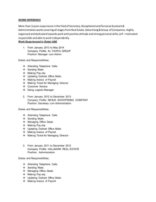 WORK EXPERIENCE
More than 3 years experience inthe fieldof Secretary,ReceptionistandPersonal Assistant&
Administrationworkscoveringall stagesfromReal Estate,Advertising&Group of Companies. Highly
organizedanddedicatedtowardsworkwithpositive attitude andstrongpersonal skills,self –motivated
responsible andable toworkindependently.
Work Experienced in Dubai UAE
1. From January 2013 to May 2014
Company Profile: AL YAHIYA GROUP
Position: Manager cum Admin
Duties and Responsibilities;
 Attending Telephone Calls
 Sending Mails
 Making Pay slip
 Updating Outlook Office Mails
 Making Invoice of Payroll
 Making Ticket for Managing Director
 Customer Service
 Doing Logistic Manager
2. From January 2012 to December 2013
Company Profile: NEXUS ADVERTISING COMPANY
Position: Secretary cum Administration
Duties and Responsibilities;
 Attending Telephone Calls
 Sending Mails
 Managing Office Deals
 Making Pay slip
 Updating Outlook Office Mails
 Making Invoice of Payroll
 Making Ticket for Managing Director
3. From January 2011 to December 2012
Company Profile: HALLMARK REAL ESTATE
Position: Administration
Duties and Responsibilities;
 Attending Telephone Calls
 Sending Mails
 Managing Office Deals
 Making Pay slip
 Updating Outlook Office Mails
 Making Invoice of Payroll
 