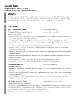 Natalie Wier
4703 Fitzhugh Avenue Richmond, VA 23230
Phone: (804) 339-5251 E-Mail: nataliewierlawson@gmail.com
Objective
Making a career change to utilize exceptional interpersonal and communication skills while acquiring
new skill sets to make positive contributions in future work environment. Interested in leading or joining a
team of motivated, innovative thinkers that can make positive and effective improvements.
Experience
Henrico County Public Schools August 2005 – June 2015
Varina and Mehfoud Elementary Schools January 2006 – June 2015
Elementary Art Teacher
- Created innovative curriculum incorporating classroom studies with art projects that promoted critical
thinking and execution of successful products.
- Motivated students by encouraging self-reflection and problem solving skills during design process.
- Contributed to positive school environment by effectively communicating with students, parents, and
staff.
- Coordinate appointments and meetings with administrator and parents.
- Attended numerous seminars, conferences, staff developments, and classes to remain current and
refine professional qualities.
- Created an animated video to catch the attention of decision makers when my classroom was in need
of new technology.
- Launched a fundraising, social-media platform to engage students and parents while raising funds for
the school art room.
- Implemented an art program for students with behavioral and social issues in order
to decrease the number of Code of Conduct infractions handled by administrations.
Varina Elementary School August 2012 – June 2015
School Website Editor
- Designed and maintained a user-friendly school website to communicate information with both parents
and staff.
- Collected vital material from staff members and organized content on the website in form of posts, links,
media, and calendar
- Cultivated a partnership with public library to communicate information on website and strengthen
programs at school and library.
R. C. Longan Elementary School August 2005 – November 2005
Professional Development Coordinator
- Instilled team-building values through coordination of collaborative staff development projects involving
entire school faculty. Motivated participants to establish positive working relationships and atmosphere.
- Created design that all staff members could assemble as a team.
- Displayed finished product in central location for staff and students.
 