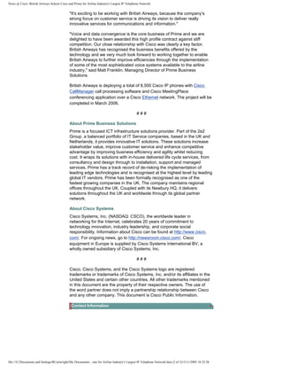 News @ Cisco: British Airways Selects Cisco and Prime for Airline Industry's Largest IP Telephone Network
"It's exciting to be working with British Airways, because the company's
strong focus on customer service is driving its vision to deliver really
innovative services for communications and information."
"Voice and data convergence is the core business of Prime and we are
delighted to have been awarded this high profile contract against stiff
competition. Our close relationship with Cisco was clearly a key factor.
British Airways has recognised the business benefits offered by the
technology and we very much look forward to working together to enable
British Airways to further improve efficiencies through the implementation
of some of the most sophisticated voice systems available to the airline
industry," said Matt Franklin, Managing Director of Prime Business
Solutions.
British Airways is deploying a total of 8,500 Cisco IP phones with Cisco
CallManager call processing software and Cisco MeetingPlace
conferencing application over a Cisco Ethernet network. The project will be
completed in March 2006.
# # #
About Prime Business Solutions
Prime is a focused ICT infrastructure solutions provider. Part of the 2e2
Group, a balanced portfolio of IT Service companies, based in the UK and
Netherlands, it provides innovative IT solutions. These solutions increase
stakeholder value, improve customer service and enhance competitive
advantage by improving business efficiency and agility whilst reducing
cost. It wraps its solutions with in-house delivered life cycle services, from
consultancy and design through to installation, support and managed
services. Prime has a track record of de-risking the implementation of
leading edge technologies and is recognised at the highest level by leading
global IT vendors. Prime has been formally recognised as one of the
fastest growing companies in the UK. The company maintains regional
offices throughout the UK. Coupled with its Newbury HQ, it delivers
solutions throughout the UK and worldwide through its global partner
network.
About Cisco Systems
Cisco Systems, Inc. (NASDAQ: CSCO), the worldwide leader in
networking for the Internet, celebrates 20 years of commitment to
technology innovation, industry leadership, and corporate social
responsibility. Information about Cisco can be found at http://www.cisco.
com/. For ongoing news, go to http://newsroom.cisco.com/. Cisco
equipment in Europe is supplied by Cisco Systems International BV, a
wholly owned subsidiary of Cisco Systems, Inc.
# # #
Cisco, Cisco Systems, and the Cisco Systems logo are registered
trademarks or trademarks of Cisco Systems, Inc. and/or its affiliates in the
United States and certain other countries. All other trademarks mentioned
in this document are the property of their respective owners. The use of
the word partner does not imply a partnership relationship between Cisco
and any other company. This document is Cisco Public Information.
Contact Information
file:///C|/Documents and Settings/RCartwright/My Documents/...ime for Airline Industry's Largest IP Telephone Network.htm (2 of 3)13/11/2005 18:22:28
 