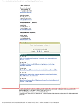 News @ Cisco: British Airways Selects Cisco and Prime for Airline Industry's Largest IP Telephone Network
Press Contact(s):
Samantha Burrough
Cisco Systems, Inc.
+44 (0) 208 824 4652
sburroug@cisco.com
JoAnne Hughes
Cisco Systems, Inc.
+44 (0)20 8824-0314
joahughe@cisco.com
Investor Relations Contact(s):
David Cook
Cisco Systems, Inc.
+44 (0)208 824 9712
davicook@cisco.com
Industry Analyst Relations:
David Taylor
Cisco Systems
(44) 20 8824 8459
dwtaylor@cisco.com
Rate this Content
Please let us know what your profession is:
Did you find this content useful?
Not at all 1 - 2 - 3 - 4 - 5 Very useful
Related News
13-MAY-05
SCS Enhances Security Consulting Portfolio with Cisco Systems Lifecycle
Services Approach
10-MAY-05
Third Quarter, Fiscal Year 2005 Customer Highlights and Technology
Innovation Fact Sheet
09-MAY-05
Reuters Deploys IP Communications Solution from Cisco in Thailand Office
04-MAY-05
Cisco Enables New Wireless Business Applications and Enhanced Security
through Real-Time Device Tracking
03-MAY-05
Cisco Premier Partner ADX's IP Deployment for Law Firm Another Example of
Success in SMB Market
INDUSTRY SOLUTIONS | NETWORKING SOLUTIONS | PRODUCTS & SERVICES | ORDERING | TECHNICAL SUPPORT |
LEARNING & EVENTS | PARTNERS & RESELLERS | ABOUT CISCO
Home | Log In | Register | Contacts & Feedback | Help | Site Map
© 1992-2005 Cisco Systems, Inc. All rights reserved. Important Notices, Privacy Statement, Cookie Policy and Trademarks of Cisco
Systems, Inc.
file:///C|/Documents and Settings/RCartwright/My Documents/...ime for Airline Industry's Largest IP Telephone Network.htm (3 of 3)13/11/2005 18:22:28
Select One
 