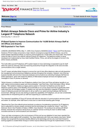 British Airways Selects Cisco and Prime for Airline Industry's Largest IP Telephone Network
Yahoo! My Yahoo! Mail
Welcome, Guest
[Sign Out, My Account]
Finance Home - Help
Welcome [Sign In] To track stocks & more, Register
Financial News
Enter symbol(s) Symbol Lookup
Press Release Source: Cisco Systems, Inc.
British Airways Selects Cisco and Prime for Airline Industry's
Largest IP Telephone Network
Wednesday May 11, 3:00 am ET
IP-Based System to Improve Communication for 14,000 British Airways Staff at
UK Offices and Airports
ROI Expected in Two Years
LONDON--(BUSINESS WIRE)--May 11, 2005--Cisco Systems (NASDAQ:CSCO - News) and Prime Business
Solutions ("Prime") today announced a major network convergence project for British Airways, one of the
world's largest international airlines, to improve communications for 14,000 office and airport staff. This project
marks the sale of Cisco's five millionth Internet Protocol (IP) telephone. The telephone system is being
developed and implemented by Cisco Gold Certified Partner, Prime, and will be the largest of its kind in the
airline industry worldwide.
The multi-million pound IP telephony (IPT) system based on Cisco technology is expected to pay for itself
within two years by reducing costs and improving productivity through the integration of all voice and data
communications onto a single network.
The IPT system will allow British Airways to remove the cost of inter-office telephone calls and will streamline
the management and provisioning of telephony services throughout the company. However, one of the key
business benefits will come from improved employee communications by extending Employee Self Service
(ESS) applications, which will include the delivery of Web-based employee services and digitized audio
messages to Cisco IP phones on demand.
"British Airways is confident the new IP telephony platform from Cisco and Prime will deliver benefits to our
staff, making communications easier and more accessible," said Paul Coby, Chief Information Officer, British
Airways. "We needed to replace our legacy phone system in Terminal 4 at Heathrow and this new IP
telephony systems gives us the flexibility and functionality to run a busy airport terminal at significantly lower
costs base than the old legacy system. In addition we now have the potential to integrate IP telephony as a
means of delivering access and information to all our staff on our award winning Employee Self Service
environment. Although we are only starting to exploit the capabilities of IP telephony, we can see considerable
opportunities for empowering both our staff and supporting our customers better."
The networked capabilities of Cisco's IP phones will make the relocation of communications services quicker
and easier, for example, when staff have to move due to a last-minute boarding gate change.
"Reaching this Cisco five-millionth-phone landmark is evidence of accelerating momentum for IP telephony
that is supported by industry analyst comments that this technology has crossed the 'chasm'," said Chris
Dedicoat, Senior Vice President of Sales in EMEA, Cisco Systems. "It's exciting to be working with British
Airways, because the company's strong focus on customer service is driving its vision to deliver really
innovative services for communications and information."
"Voice and data convergence is the core business of Prime and we are delighted to have been awarded this
high profile contract against stiff competition. Our close relationship with Cisco was clearly a key factor. British
Airways has recognised the business benefits offered by the technology and we very much look forward to
working together to enable British Airways to further improve efficiencies through the implementation of some
file:///C|/Documents and Settings/RCartwright/My Documents/...ime for Airline Industry's Largest IP Telephone Network.htm (1 of 3)13/11/2005 18:23:43
Search
Basic Get
 