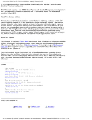 British Airways Selects Cisco and Prime for Airline Industry's Largest IP Telephone Network
of the most sophisticated voice systems available to the airline industry," said Matt Franklin, Managing
Director of Prime Business Solutions.
British Airways is deploying a total of 8,500 Cisco IP phones with Cisco CallManager call processing software
and Cisco MeetingPlace conferencing application over a Cisco Ethernet network. The project will be
completed in March 2006.
About Prime Business Solutions
Prime is a focused ICT infrastructure solutions provider. Part of the 2e2 Group, a balanced portfolio of IT
Service companies, based in the UK and Netherlands, it provides innovative IT solutions. These solutions
increase stakeholder value, improve customer service and enhance competitive advantage by improving
business efficiency and agility whilst reducing cost. It wraps its solutions with in-house delivered life cycle
services, from consultancy and design through to installation, support and managed services. Prime has a
track record of de-risking the implementation of leading edge technologies and is recognised at the highest
level by leading global IT vendors. Prime has been formally recognised as one of the fastest growing
companies in the UK. The company maintains regional offices throughout the UK. Coupled with its Newbury
HQ, it delivers solutions throughout the UK and worldwide through its global partner network.
About Cisco Systems
Cisco Systems, Inc. (NASDAQ:CSCO - News), the worldwide leader in networking for the Internet, celebrates
20 years of commitment to technology innovation, industry leadership, and corporate social responsibility.
Information about Cisco can be found at http://www.cisco.com/. For ongoing news, go to http://newsroom.
cisco.com/. Cisco equipment in Europe is supplied by Cisco Systems International BV, a wholly owned
subsidiary of Cisco Systems, Inc.
Cisco, Cisco Systems, and the Cisco Systems logo are registered trademarks or trademarks of Cisco
Systems, Inc. and/or its affiliates in the United States and certain other countries. All other trademarks
mentioned in this document are the property of their respective owners. The use of the word partner does not
imply a partnership relationship between Cisco and any other company. This document is Cisco Public
Information.
Contact:
Cisco Systems
JoAnne Hughes, +44 (0)20 8824 0314 (Press)
joahughe@cisco.com
David Taylor, +44 208 824 8459 (Analysts)
dwtaylor@cisco.com
David Cook, +44 (0) 20 8824 9712 (Investor Relations)
davicook@cisco.com
or
Prime Business Solutions Limited
Matt Franklin, +44 (0)1635 (.) (Managing Director)
m.franklin@prime-uk.com
Lorraine Fry, +44 (0) 1635 265818 (Marketing Manager)
l.fry@prime-uk.com
or
ICIS Limited for Prime Business Solutions
Archie Berens, +44 (0)20 7651 8688
archie@icisnet.com
Source: Cisco Systems, Inc.
Email Story Set News Alert Print Story
file:///C|/Documents and Settings/RCartwright/My Documents/...ime for Airline Industry's Largest IP Telephone Network.htm (2 of 3)13/11/2005 18:23:43
Search News
 
