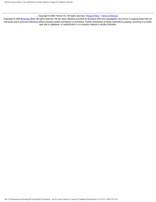 British Airways Selects Cisco and Prime for Airline Industry's Largest IP Telephone Network
Copyright © 2005 Yahoo! Inc. All rights reserved. Privacy Policy - Terms of Service
Copyright © 2005 Business Wire. All rights reserved. All the news releases provided by Business Wire are copyrighted. Any forms of copying other than an
individual user's personal reference without express written permission is prohibited. Further distribution of these materials by posting, archiving in a public
web site or database, or redistribution in a computer network is strictly forbidden.
file:///C|/Documents and Settings/RCartwright/My Documents/...ime for Airline Industry's Largest IP Telephone Network.htm (3 of 3)13/11/2005 18:23:43
 