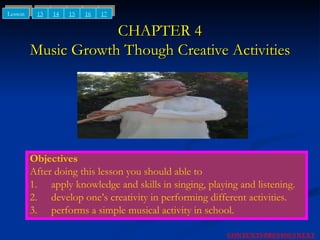 CHAPTER 4 Music Growth Though Creative Activities Objectives After doing this lesson you should able to 1. apply knowledge and skills in singing, playing and listening. 2. develop one’s creativity in performing different activities. 3. performs a simple musical activity in school. 13 14 15 Lesson NEXT CONTENTS PREVIOUS 16 17 