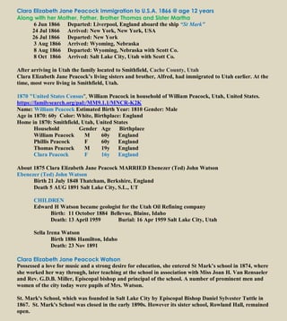 Clara Elizabeth Jane Peacock Immigration to U.S.A. 1866 @ age 12 years
Along with her Mother, Father, Brother Thomas and Sister Martha
6 Jun 1866 Departed: Liverpool, England aboard the ship “St Mark”
24 Jul 1866 Arrived: New York, New York, USA
26 Jul 1866 Departed: New York
3 Aug 1866 Arrived: Wyoming, Nebraska
8 Aug 1866 Departed: Wyoming, Nebraska with Scott Co.
8 Oct 1866 Arrived: Salt Lake City, Utah with Scott Co.
After arriving in Utah the family located to Smithfield, Cache County, Utah
Clara Elizabeth Jane Peacock’s living sisters and brother, Alfred, had immigrated to Utah earlier. At the
time, most were living in Smithfield, Utah.
1870 "United States Census", William Peacock in household of William Peacock, Utah, United States.
https://familysearch.org/pal:/MM9.1.1/MNCR-K2K
Name: William Peacock Estimated Birth Year: 1810 Gender: Male
Age in 1870: 60y Color: White, Birthplace: England
Home in 1870: Smithfield, Utah, United States
Household Gender Age Birthplace
William Peacock M 60y England
Phillis Peacock F 60y England
Thomas Peacock M 19y England
Clara Peacock F 16y England
About 1875 Clara Elizabeth Jane Peacock MARRIED Ebenezer (Ted) John Watson
Ebenezer (Ted) John Watson
Birth 21 July 1848 Thatcham, Berkshire, England
Death 5 AUG 1891 Salt Lake City, S.L., UT
CHILDREN
Edward H Watson became geologist for the Utah Oil Refining company
Birth: 11 October 1884 Bellevue, Blaine, Idaho
Death: 13 April 1959 Burial: 16 Apr 1959 Salt Lake City, Utah
Sella Irena Watson
Birth 1886 Hamilton, Idaho
Death: 23 Nov 1891
Clara Elizabeth Jane Peacock Watson
Possessed a love for music and a strong desire for education, she entered St Mark’s school in 1874, where
she worked her way through, later teaching at the school in association with Miss Joan H. Van Rensaeler
and Rev. G.D.B. Miller, Episcopal bishop and principal of the school. A number of prominent men and
women of the city today were pupils of Mrs. Watson.
St. Mark's School, which was founded in Salt Lake City by Episcopal Bishop Daniel Sylvester Tuttle in
1867. St. Mark's School was closed in the early 1890s. However its sister school, Rowland Hall, remained
open.
 