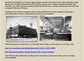 Abt 1875, She married E.J. Watson, mining engineer and one of the discoverers of the Utah mine at Fish
Springs. He was killed accidentally in 1891 at Point Lookout, near Vernon on the Old Overland Trail.
The same year, 1891, she lost her mother (Phyllis Hyom Peacock), a brother (Alfred James Peacock) and
a daughter (Sella Irena Watson).
Undismayed, she became associated with the Walker Brothers Dry Goods Company and became a
successful business woman, winning many friends in her new position.
Walker Brothers Dry Goods Store - E. 200 South and S. Main St., Salt Lake City, Salt Lake, Utah
http://www.markeroni.com/catalog/display.php?code=UT_MSM_00002
http://dp.la/search?subject=Walker+Brothers+Dry+Goods+Company
Until 1929 she did considerable traveling in the United States, Europe and Alaska, always traveling
unaccompanied
 