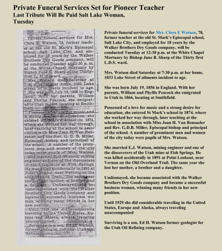 Private Funeral Services Set for Pioneer Teacher
Last Tribute Will Be Paid Salt Lake Woman,
Tuesday
Private funeral services for Mrs. Clara E Watson, 78,
former teacher at the old St. Mark’s Episcopal school,
Salt Lake City, and employed for 18 years by the
Walker Brothers Dry Goods company, will be
conducted Tuesday at 12:30 p.m. at the White Chapel
Mortuary by Bishop June B. Sharp of the Thirty first
L.D.S. ward.
Mrs. Watson died Saturday at 7:30 p.m. at her home,
1033 Lake Street of ailments incident to age.
She was born July 19, 1856 in England. With her
parents, William and Phyllis Peacock she emigrated
to Utah in 1866, locating at Smithfield.
Possessed of a love for music and a strong desire for
education, she entered St Mark’s school in 1874, where
she worked her way through, later teaching at the
school in association with Miss Joan H. Van Rensaeler
and Rev. G.D.B. Miller, Episcopal bishop and principal
of the school. A number of prominent men and women
of the city today were pupils of Mrs. Watson.
She married E.J. Watson, mining engineer and one of
the discoverers of the Utah mine at Fish Springs. He
was killed accidentally in 1891 at Point Lookout, near
Vernon on the Old Overland Trail. The same year she
lost her mother, a brother and a daughter.
Undismayed, she became associated with the Walker
Brothers Dry Goods company and became a successful
business woman, winning many friends in her new
position.
Until 1929 she did considerable traveling in the United
States, Europe and Alaska, always traveling
unaccompanied
Surviving is a son, Ed H. Watson former geologist for
the Utah Oil Refining company.
 