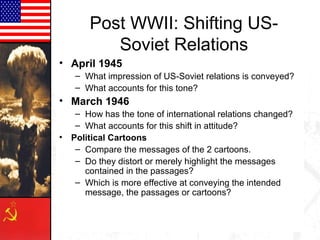 Post WWII: Shifting US-
          Soviet Relations
• April 1945
   – What impression of US-Soviet relations is conveyed?
   – What accounts for this tone?
• March 1946
   – How has the tone of international relations changed?
   – What accounts for this shift in attitude?
• Political Cartoons
   – Compare the messages of the 2 cartoons.
   – Do they distort or merely highlight the messages
     contained in the passages?
   – Which is more effective at conveying the intended
     message, the passages or cartoons?
 
