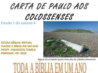 CARTA DE PAULO AOS
COLOSSENSES
ESCOLA BÍBLICA VIRTUALESCOLA BÍBLICA VIRTUAL
CLASSE: A BÍBLIA EM UM ANOCLASSE: A BÍBLIA EM UM ANO
PROFº : FRANCISCO TUDELAPROFº : FRANCISCO TUDELA
PIBPENHA –SP- 2016PIBPENHA –SP- 2016
Estudo 1 do volume 4
1
Ruínas da acrópole (parte mais alta da cidade) colossense
 