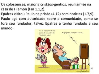 Os colossenses, maioria cristãos-gentios, reuniam-se na
casa de Filemon (Fm 1.1,2).
Epafras visitou Paulo na prisão (4.12) com notícias (1.7,9).
Paulo age com autoridade sobre a comunidade, como se
fora seu fundador, talvez Epafras a tenha fundado a seu
mando.
10
 