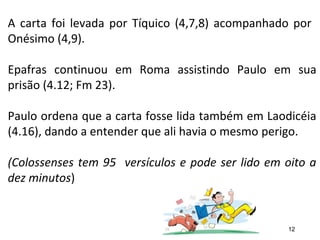 A carta foi levada por Tíquico (4,7,8) acompanhado por
Onésimo (4,9).
Epafras continuou em Roma assistindo Paulo em sua
prisão (4.12; Fm 23).
Paulo ordena que a carta fosse lida também em Laodicéia
(4.16), dando a entender que ali havia o mesmo perigo.
(Colossenses tem 95 versículos e pode ser lido em oito a
dez minutos)
12
 
